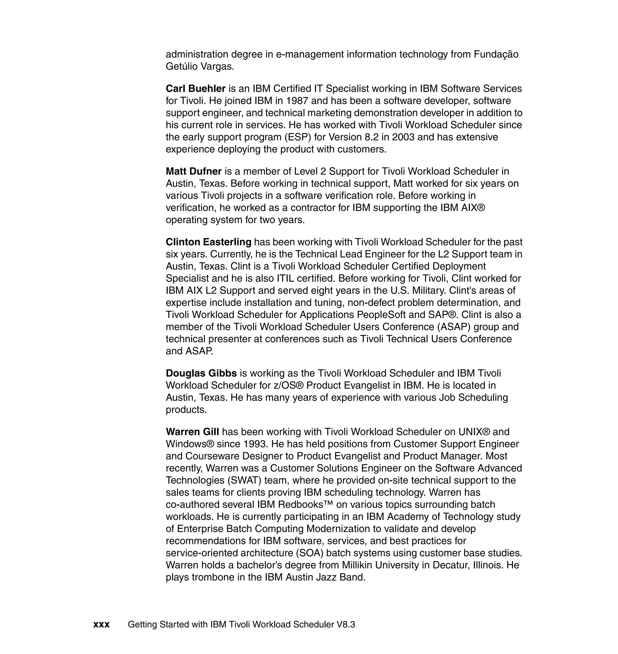 administration degree in e-management information technology from Fundação
               Getúlio Vargas.

               Carl Buehler is an IBM Certified IT Specialist working in IBM Software Services
               for Tivoli. He joined IBM in 1987 and has been a software developer, software
               support engineer, and technical marketing demonstration developer in addition to
               his current role in services. He has worked with Tivoli Workload Scheduler since
               the early support program (ESP) for Version 8.2 in 2003 and has extensive
               experience deploying the product with customers.

               Matt Dufner is a member of Level 2 Support for Tivoli Workload Scheduler in
               Austin, Texas. Before working in technical support, Matt worked for six years on
               various Tivoli projects in a software verification role. Before working in
               verification, he worked as a contractor for IBM supporting the IBM AIX®
               operating system for two years.

               Clinton Easterling has been working with Tivoli Workload Scheduler for the past
               six years. Currently, he is the Technical Lead Engineer for the L2 Support team in
               Austin, Texas. Clint is a Tivoli Workload Scheduler Certified Deployment
               Specialist and he is also ITIL certified. Before working for Tivoli, Clint worked for
               IBM AIX L2 Support and served eight years in the U.S. Military. Clint's areas of
               expertise include installation and tuning, non-defect problem determination, and
               Tivoli Workload Scheduler for Applications PeopleSoft and SAP®. Clint is also a
               member of the Tivoli Workload Scheduler Users Conference (ASAP) group and
               technical presenter at conferences such as Tivoli Technical Users Conference
               and ASAP.

               Douglas Gibbs is working as the Tivoli Workload Scheduler and IBM Tivoli
               Workload Scheduler for z/OS® Product Evangelist in IBM. He is located in
               Austin, Texas. He has many years of experience with various Job Scheduling
               products.

               Warren Gill has been working with Tivoli Workload Scheduler on UNIX® and
               Windows® since 1993. He has held positions from Customer Support Engineer
               and Courseware Designer to Product Evangelist and Product Manager. Most
               recently, Warren was a Customer Solutions Engineer on the Software Advanced
               Technologies (SWAT) team, where he provided on-site technical support to the
               sales teams for clients proving IBM scheduling technology. Warren has
               co-authored several IBM Redbooks™ on various topics surrounding batch
               workloads. He is currently participating in an IBM Academy of Technology study
               of Enterprise Batch Computing Modernization to validate and develop
               recommendations for IBM software, services, and best practices for
               service-oriented architecture (SOA) batch systems using customer base studies.
               Warren holds a bachelor’s degree from Millikin University in Decatur, Illinois. He
               plays trombone in the IBM Austin Jazz Band.



xxx   Getting Started with IBM Tivoli Workload Scheduler V8.3
 