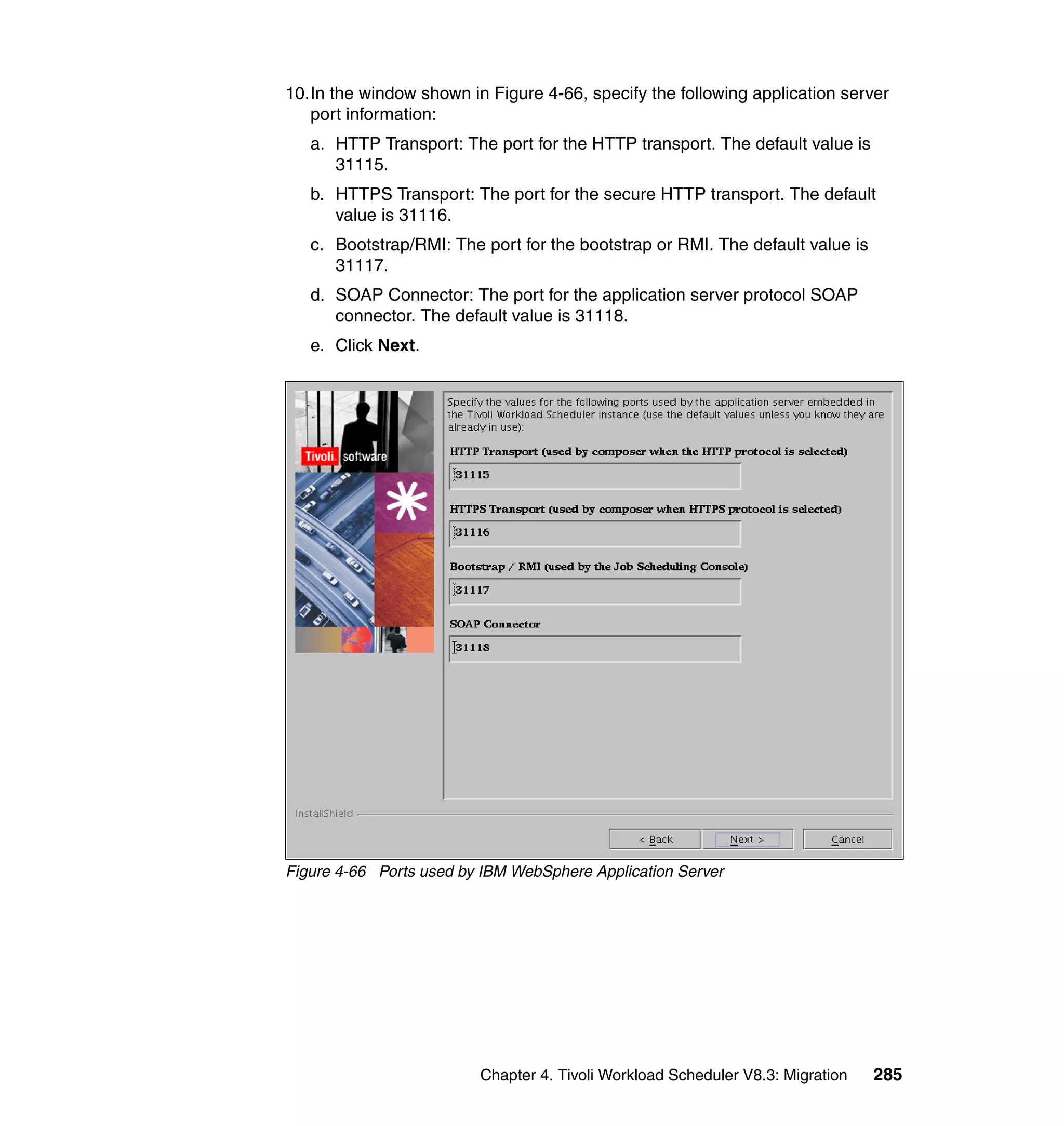 10.In the window shown in Figure 4-66, specify the following application server
   port information:
   a. HTTP Transport: The port for the HTTP transport. The default value is
      31115.
   b. HTTPS Transport: The port for the secure HTTP transport. The default
      value is 31116.
   c. Bootstrap/RMI: The port for the bootstrap or RMI. The default value is
      31117.
   d. SOAP Connector: The port for the application server protocol SOAP
      connector. The default value is 31118.
   e. Click Next.




Figure 4-66 Ports used by IBM WebSphere Application Server




                         Chapter 4. Tivoli Workload Scheduler V8.3: Migration   285
 