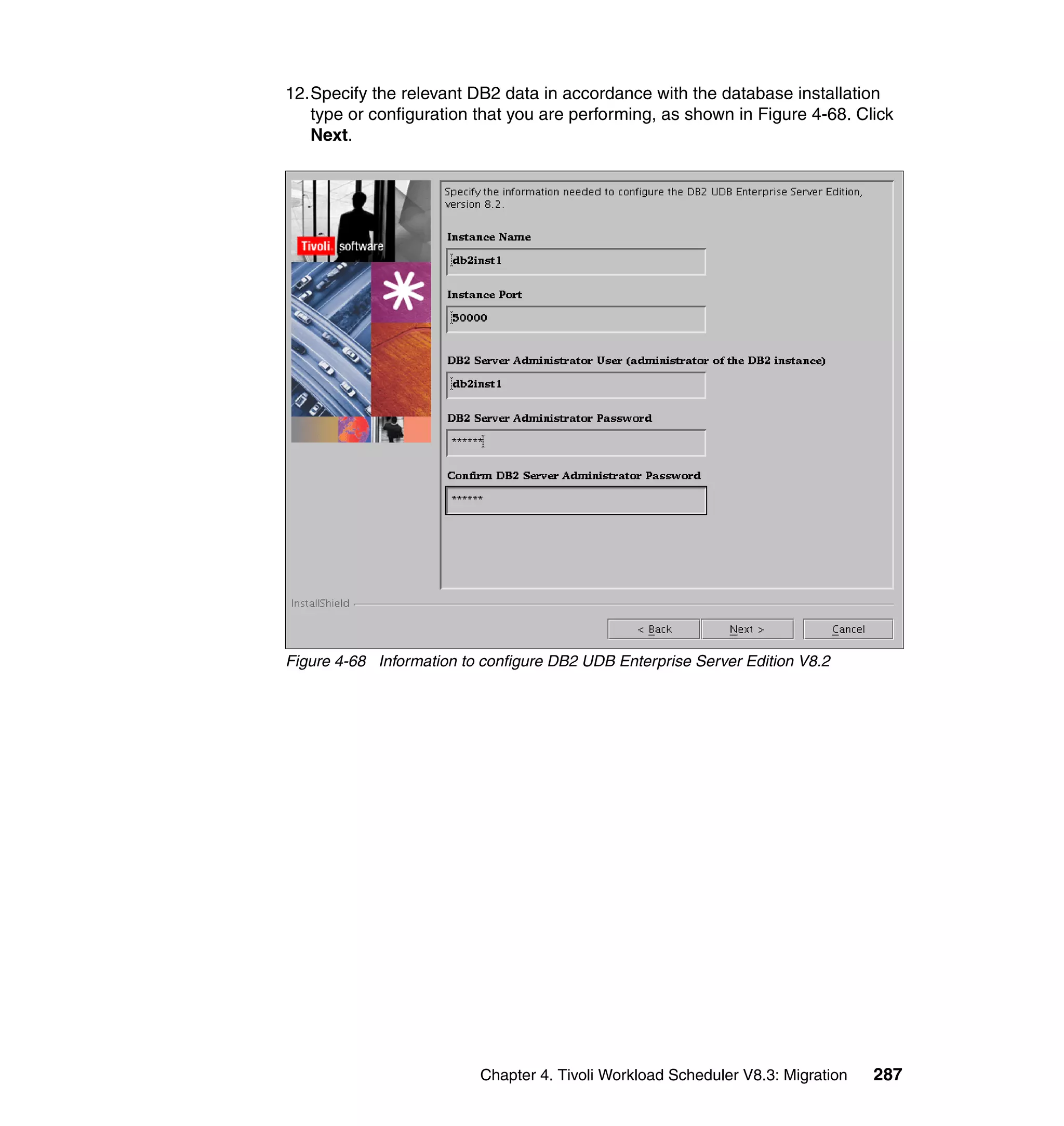 12.Specify the relevant DB2 data in accordance with the database installation
   type or configuration that you are performing, as shown in Figure 4-68. Click
   Next.




Figure 4-68 Information to configure DB2 UDB Enterprise Server Edition V8.2




                          Chapter 4. Tivoli Workload Scheduler V8.3: Migration   287
 