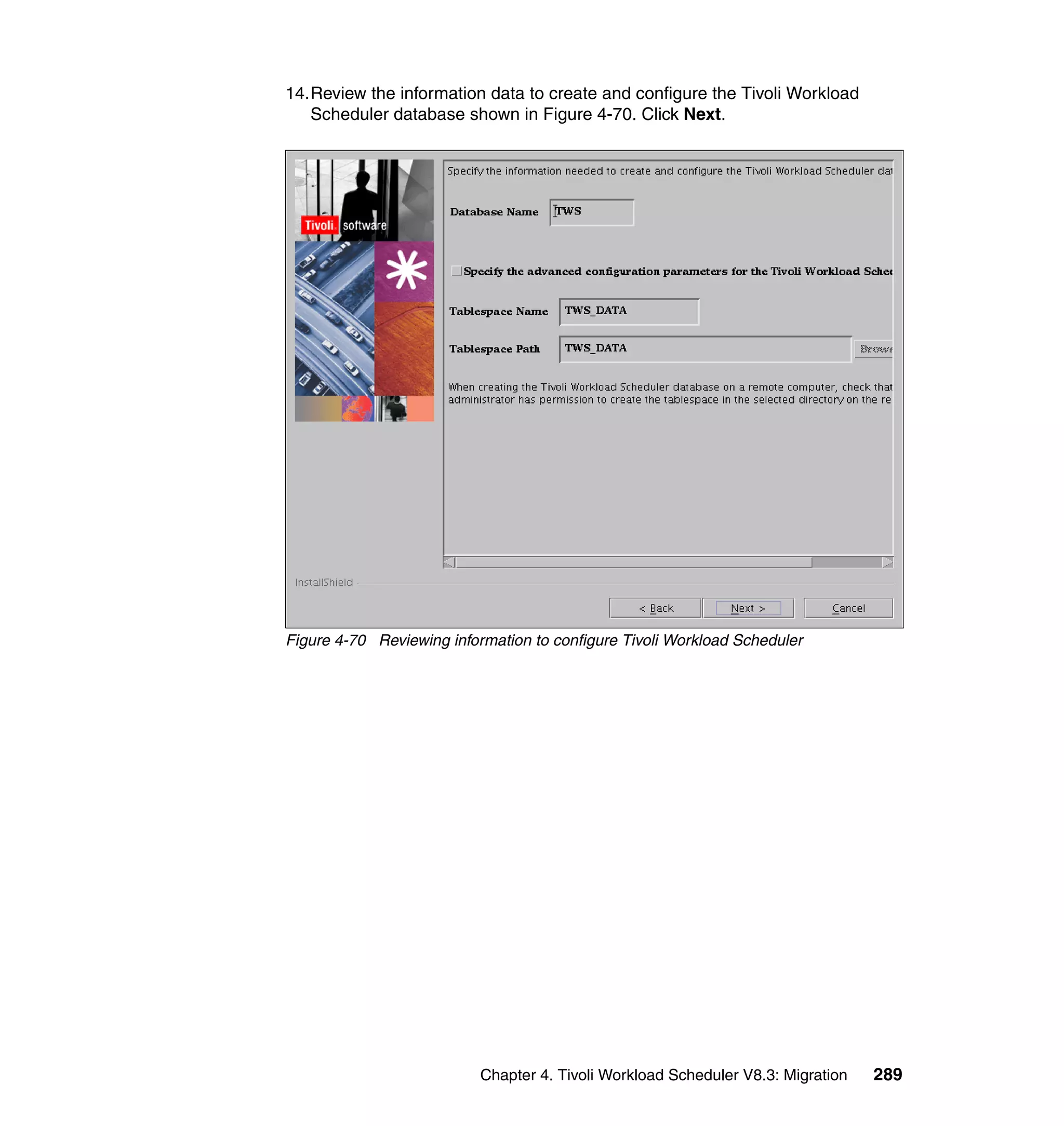 14.Review the information data to create and configure the Tivoli Workload
   Scheduler database shown in Figure 4-70. Click Next.




Figure 4-70 Reviewing information to configure Tivoli Workload Scheduler




                           Chapter 4. Tivoli Workload Scheduler V8.3: Migration   289
 