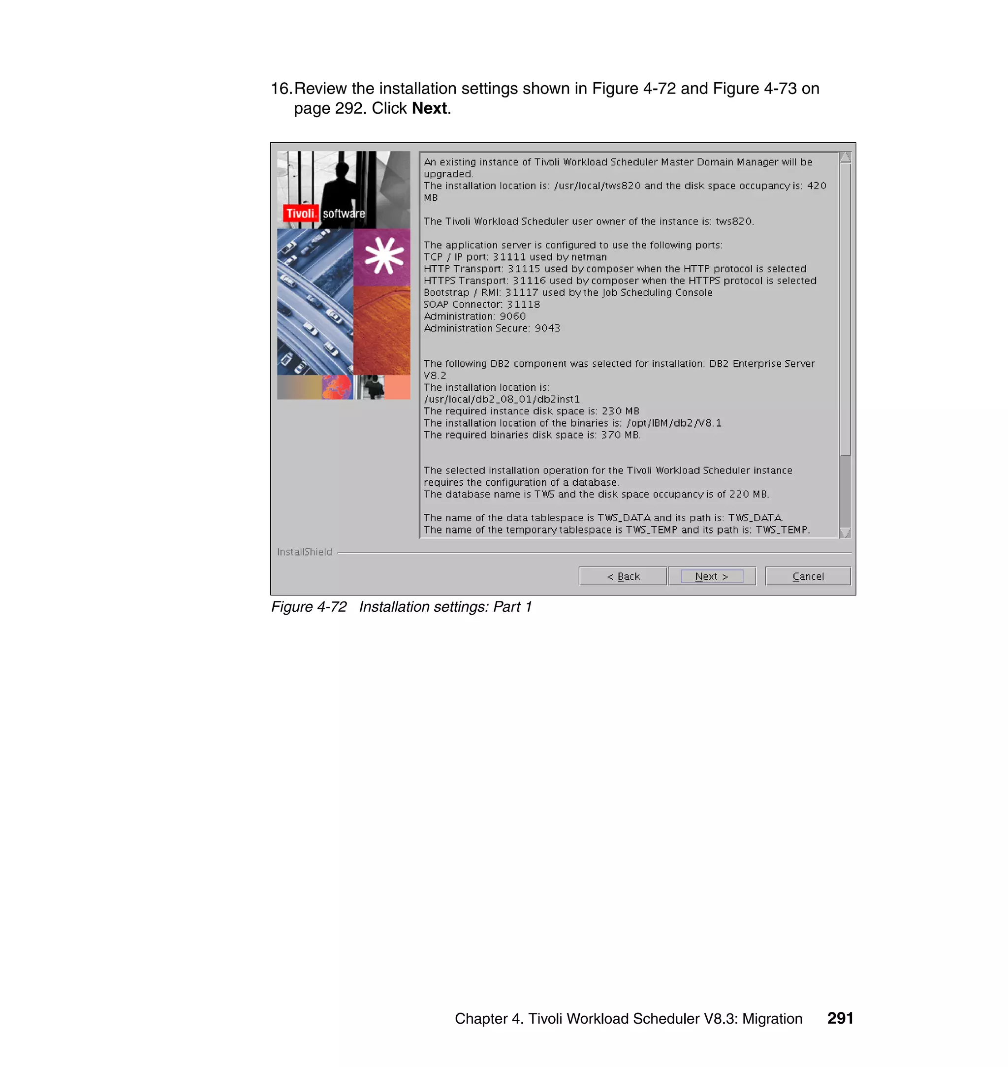 16.Review the installation settings shown in Figure 4-72 and Figure 4-73 on
   page 292. Click Next.




Figure 4-72 Installation settings: Part 1




                            Chapter 4. Tivoli Workload Scheduler V8.3: Migration   291
 