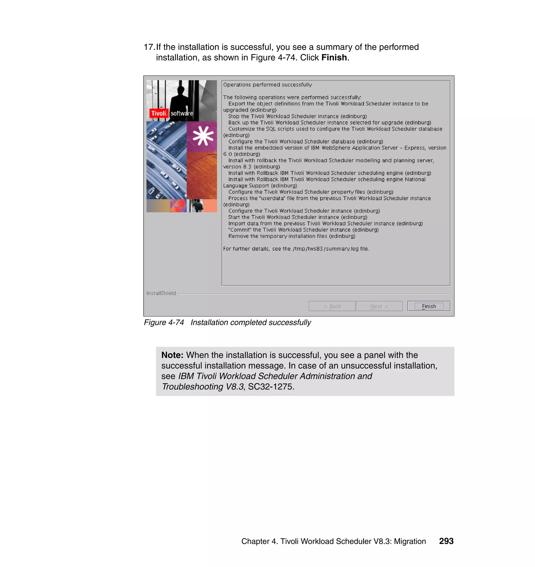 17.If the installation is successful, you see a summary of the performed
   installation, as shown in Figure 4-74. Click Finish.




Figure 4-74 Installation completed successfully



     Note: When the installation is successful, you see a panel with the
     successful installation message. In case of an unsuccessful installation,
     see IBM Tivoli Workload Scheduler Administration and
     Troubleshooting V8.3, SC32-1275.




                           Chapter 4. Tivoli Workload Scheduler V8.3: Migration   293
 