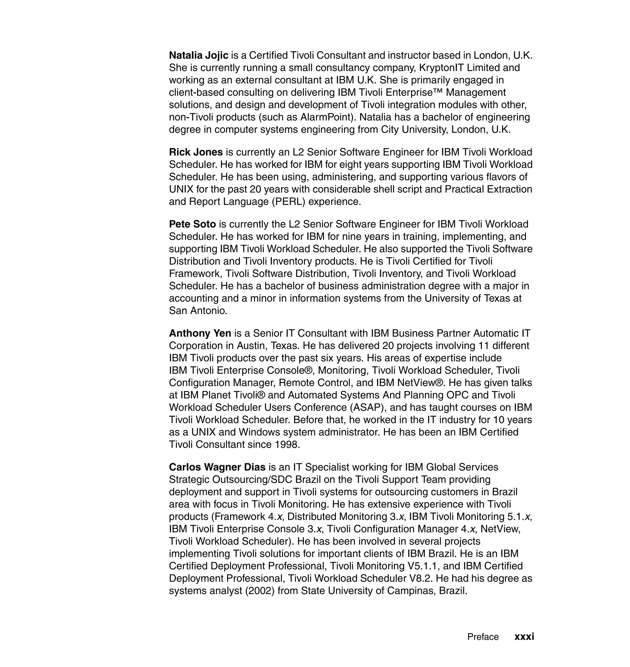 Natalia Jojic is a Certified Tivoli Consultant and instructor based in London, U.K.
She is currently running a small consultancy company, KryptonIT Limited and
working as an external consultant at IBM U.K. She is primarily engaged in
client-based consulting on delivering IBM Tivoli Enterprise™ Management
solutions, and design and development of Tivoli integration modules with other,
non-Tivoli products (such as AlarmPoint). Natalia has a bachelor of engineering
degree in computer systems engineering from City University, London, U.K.

Rick Jones is currently an L2 Senior Software Engineer for IBM Tivoli Workload
Scheduler. He has worked for IBM for eight years supporting IBM Tivoli Workload
Scheduler. He has been using, administering, and supporting various flavors of
UNIX for the past 20 years with considerable shell script and Practical Extraction
and Report Language (PERL) experience.

Pete Soto is currently the L2 Senior Software Engineer for IBM Tivoli Workload
Scheduler. He has worked for IBM for nine years in training, implementing, and
supporting IBM Tivoli Workload Scheduler. He also supported the Tivoli Software
Distribution and Tivoli Inventory products. He is Tivoli Certified for Tivoli
Framework, Tivoli Software Distribution, Tivoli Inventory, and Tivoli Workload
Scheduler. He has a bachelor of business administration degree with a major in
accounting and a minor in information systems from the University of Texas at
San Antonio.

Anthony Yen is a Senior IT Consultant with IBM Business Partner Automatic IT
Corporation in Austin, Texas. He has delivered 20 projects involving 11 different
IBM Tivoli products over the past six years. His areas of expertise include
IBM Tivoli Enterprise Console®, Monitoring, Tivoli Workload Scheduler, Tivoli
Configuration Manager, Remote Control, and IBM NetView®. He has given talks
at IBM Planet Tivoli® and Automated Systems And Planning OPC and Tivoli
Workload Scheduler Users Conference (ASAP), and has taught courses on IBM
Tivoli Workload Scheduler. Before that, he worked in the IT industry for 10 years
as a UNIX and Windows system administrator. He has been an IBM Certified
Tivoli Consultant since 1998.

Carlos Wagner Dias is an IT Specialist working for IBM Global Services
Strategic Outsourcing/SDC Brazil on the Tivoli Support Team providing
deployment and support in Tivoli systems for outsourcing customers in Brazil
area with focus in Tivoli Monitoring. He has extensive experience with Tivoli
products (Framework 4.x, Distributed Monitoring 3.x, IBM Tivoli Monitoring 5.1.x,
IBM Tivoli Enterprise Console 3.x, Tivoli Configuration Manager 4.x, NetView,
Tivoli Workload Scheduler). He has been involved in several projects
implementing Tivoli solutions for important clients of IBM Brazil. He is an IBM
Certified Deployment Professional, Tivoli Monitoring V5.1.1, and IBM Certified
Deployment Professional, Tivoli Workload Scheduler V8.2. He had his degree as
systems analyst (2002) from State University of Campinas, Brazil.



                                                                    Preface   xxxi
 