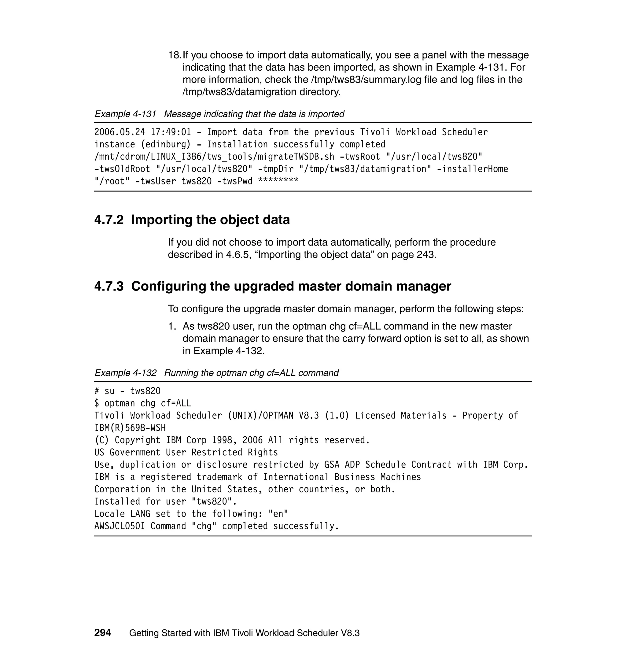18.If you choose to import data automatically, you see a panel with the message
                    indicating that the data has been imported, as shown in Example 4-131. For
                    more information, check the /tmp/tws83/summary.log file and log files in the
                    /tmp/tws83/datamigration directory.

Example 4-131 Message indicating that the data is imported
2006.05.24 17:49:01 - Import data from the previous Tivoli Workload Scheduler
instance (edinburg) - Installation successfully completed
/mnt/cdrom/LINUX_I386/tws_tools/migrateTWSDB.sh -twsRoot "/usr/local/tws820"
-twsOldRoot "/usr/local/tws820" -tmpDir "/tmp/tws83/datamigration" -installerHome
"/root" -twsUser tws820 -twsPwd ********


4.7.2 Importing the object data
                 If you did not choose to import data automatically, perform the procedure
                 described in 4.6.5, “Importing the object data” on page 243.


4.7.3 Configuring the upgraded master domain manager
                 To configure the upgrade master domain manager, perform the following steps:
                 1. As tws820 user, run the optman chg cf=ALL command in the new master
                    domain manager to ensure that the carry forward option is set to all, as shown
                    in Example 4-132.

Example 4-132 Running the optman chg cf=ALL command
# su - tws820
$ optman chg cf=ALL
Tivoli Workload Scheduler (UNIX)/OPTMAN V8.3 (1.0) Licensed Materials - Property of
IBM(R)5698-WSH
(C) Copyright IBM Corp 1998, 2006 All rights reserved.
US Government User Restricted Rights
Use, duplication or disclosure restricted by GSA ADP Schedule Contract with IBM Corp.
IBM is a registered trademark of International Business Machines
Corporation in the United States, other countries, or both.
Installed for user "tws820".
Locale LANG set to the following: "en"
AWSJCL050I Command "chg" completed successfully.




294     Getting Started with IBM Tivoli Workload Scheduler V8.3
 
