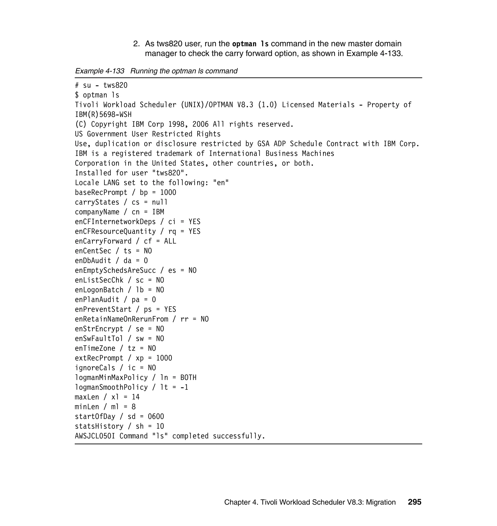 2. As tws820 user, run the optman ls command in the new master domain
                  manager to check the carry forward option, as shown in Example 4-133.

Example 4-133 Running the optman ls command
# su - tws820
$ optman ls
Tivoli Workload Scheduler (UNIX)/OPTMAN V8.3 (1.0) Licensed Materials - Property of
IBM(R)5698-WSH
(C) Copyright IBM Corp 1998, 2006 All rights reserved.
US Government User Restricted Rights
Use, duplication or disclosure restricted by GSA ADP Schedule Contract with IBM Corp.
IBM is a registered trademark of International Business Machines
Corporation in the United States, other countries, or both.
Installed for user "tws820".
Locale LANG set to the following: "en"
baseRecPrompt / bp = 1000
carryStates / cs = null
companyName / cn = IBM
enCFInternetworkDeps / ci = YES
enCFResourceQuantity / rq = YES
enCarryForward / cf = ALL
enCentSec / ts = NO
enDbAudit / da = 0
enEmptySchedsAreSucc / es = NO
enListSecChk / sc = NO
enLogonBatch / lb = NO
enPlanAudit / pa = 0
enPreventStart / ps = YES
enRetainNameOnRerunFrom / rr = NO
enStrEncrypt / se = NO
enSwFaultTol / sw = NO
enTimeZone / tz = NO
extRecPrompt / xp = 1000
ignoreCals / ic = NO
logmanMinMaxPolicy / ln = BOTH
logmanSmoothPolicy / lt = -1
maxLen / xl = 14
minLen / ml = 8
startOfDay / sd = 0600
statsHistory / sh = 10
AWSJCL050I Command "ls" completed successfully.




                                       Chapter 4. Tivoli Workload Scheduler V8.3: Migration   295
 