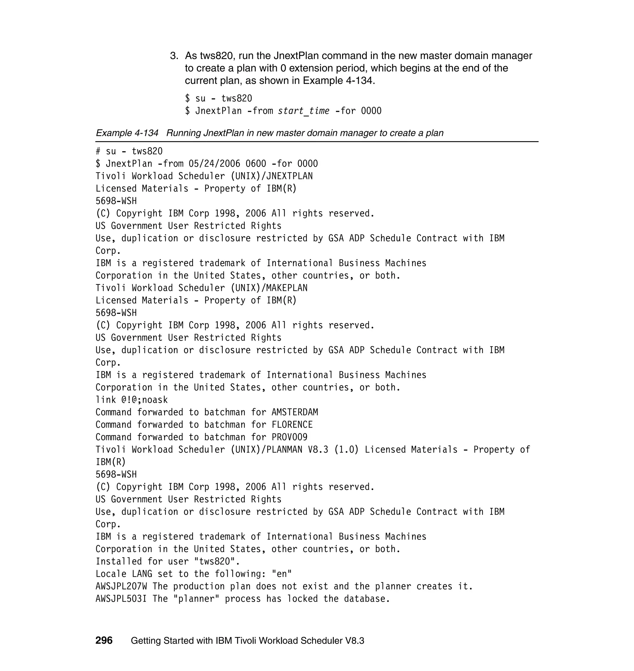 3. As tws820, run the JnextPlan command in the new master domain manager
                   to create a plan with 0 extension period, which begins at the end of the
                   current plan, as shown in Example 4-134.
                   $ su - tws820
                   $ JnextPlan -from start_time -for 0000

Example 4-134 Running JnextPlan in new master domain manager to create a plan
# su - tws820
$ JnextPlan -from 05/24/2006 0600 -for 0000
Tivoli Workload Scheduler (UNIX)/JNEXTPLAN
Licensed Materials - Property of IBM(R)
5698-WSH
(C) Copyright IBM Corp 1998, 2006 All rights reserved.
US Government User Restricted Rights
Use, duplication or disclosure restricted by GSA ADP Schedule Contract with IBM
Corp.
IBM is a registered trademark of International Business Machines
Corporation in the United States, other countries, or both.
Tivoli Workload Scheduler (UNIX)/MAKEPLAN
Licensed Materials - Property of IBM(R)
5698-WSH
(C) Copyright IBM Corp 1998, 2006 All rights reserved.
US Government User Restricted Rights
Use, duplication or disclosure restricted by GSA ADP Schedule Contract with IBM
Corp.
IBM is a registered trademark of International Business Machines
Corporation in the United States, other countries, or both.
link @!@;noask
Command forwarded to batchman for AMSTERDAM
Command forwarded to batchman for FLORENCE
Command forwarded to batchman for PROV009
Tivoli Workload Scheduler (UNIX)/PLANMAN V8.3 (1.0) Licensed Materials - Property of
IBM(R)
5698-WSH
(C) Copyright IBM Corp 1998, 2006 All rights reserved.
US Government User Restricted Rights
Use, duplication or disclosure restricted by GSA ADP Schedule Contract with IBM
Corp.
IBM is a registered trademark of International Business Machines
Corporation in the United States, other countries, or both.
Installed for user "tws820".
Locale LANG set to the following: "en"
AWSJPL207W The production plan does not exist and the planner creates it.
AWSJPL503I The "planner" process has locked the database.



296    Getting Started with IBM Tivoli Workload Scheduler V8.3
 