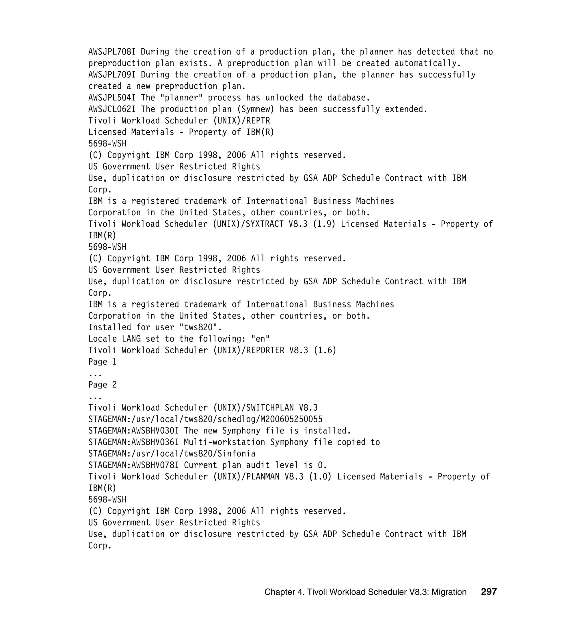 AWSJPL708I During the creation of a production plan, the planner has detected that no
preproduction plan exists. A preproduction plan will be created automatically.
AWSJPL709I During the creation of a production plan, the planner has successfully
created a new preproduction plan.
AWSJPL504I The "planner" process has unlocked the database.
AWSJCL062I The production plan (Symnew) has been successfully extended.
Tivoli Workload Scheduler (UNIX)/REPTR
Licensed Materials - Property of IBM(R)
5698-WSH
(C) Copyright IBM Corp 1998, 2006 All rights reserved.
US Government User Restricted Rights
Use, duplication or disclosure restricted by GSA ADP Schedule Contract with IBM
Corp.
IBM is a registered trademark of International Business Machines
Corporation in the United States, other countries, or both.
Tivoli Workload Scheduler (UNIX)/SYXTRACT V8.3 (1.9) Licensed Materials - Property of
IBM(R)
5698-WSH
(C) Copyright IBM Corp 1998, 2006 All rights reserved.
US Government User Restricted Rights
Use, duplication or disclosure restricted by GSA ADP Schedule Contract with IBM
Corp.
IBM is a registered trademark of International Business Machines
Corporation in the United States, other countries, or both.
Installed for user "tws820".
Locale LANG set to the following: "en"
Tivoli Workload Scheduler (UNIX)/REPORTER V8.3 (1.6)
Page 1
...
Page 2
...
Tivoli Workload Scheduler (UNIX)/SWITCHPLAN V8.3
STAGEMAN:/usr/local/tws820/schedlog/M200605250055
STAGEMAN:AWSBHV030I The new Symphony file is installed.
STAGEMAN:AWSBHV036I Multi-workstation Symphony file copied to
STAGEMAN:/usr/local/tws820/Sinfonia
STAGEMAN:AWSBHV078I Current plan audit level is 0.
Tivoli Workload Scheduler (UNIX)/PLANMAN V8.3 (1.0) Licensed Materials - Property of
IBM(R)
5698-WSH
(C) Copyright IBM Corp 1998, 2006 All rights reserved.
US Government User Restricted Rights
Use, duplication or disclosure restricted by GSA ADP Schedule Contract with IBM
Corp.



                                     Chapter 4. Tivoli Workload Scheduler V8.3: Migration   297
 