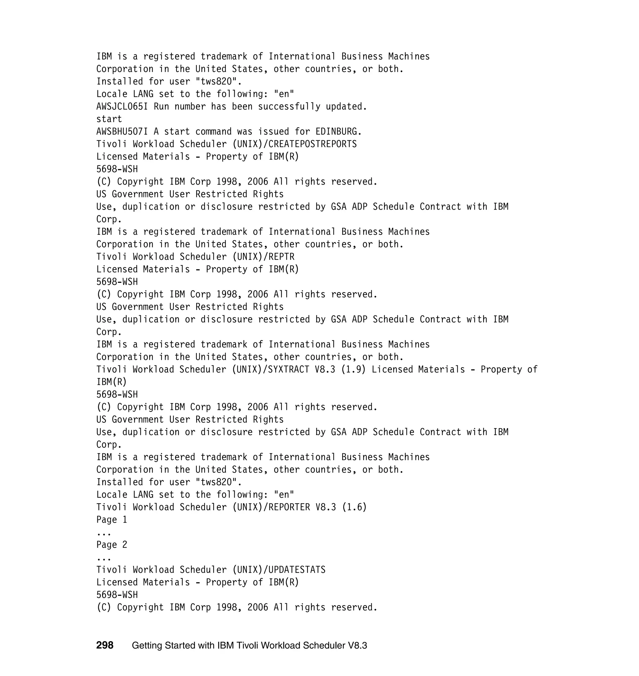 IBM is a registered trademark of International Business Machines
Corporation in the United States, other countries, or both.
Installed for user "tws820".
Locale LANG set to the following: "en"
AWSJCL065I Run number has been successfully updated.
start
AWSBHU507I A start command was issued for EDINBURG.
Tivoli Workload Scheduler (UNIX)/CREATEPOSTREPORTS
Licensed Materials - Property of IBM(R)
5698-WSH
(C) Copyright IBM Corp 1998, 2006 All rights reserved.
US Government User Restricted Rights
Use, duplication or disclosure restricted by GSA ADP Schedule Contract with IBM
Corp.
IBM is a registered trademark of International Business Machines
Corporation in the United States, other countries, or both.
Tivoli Workload Scheduler (UNIX)/REPTR
Licensed Materials - Property of IBM(R)
5698-WSH
(C) Copyright IBM Corp 1998, 2006 All rights reserved.
US Government User Restricted Rights
Use, duplication or disclosure restricted by GSA ADP Schedule Contract with IBM
Corp.
IBM is a registered trademark of International Business Machines
Corporation in the United States, other countries, or both.
Tivoli Workload Scheduler (UNIX)/SYXTRACT V8.3 (1.9) Licensed Materials - Property of
IBM(R)
5698-WSH
(C) Copyright IBM Corp 1998, 2006 All rights reserved.
US Government User Restricted Rights
Use, duplication or disclosure restricted by GSA ADP Schedule Contract with IBM
Corp.
IBM is a registered trademark of International Business Machines
Corporation in the United States, other countries, or both.
Installed for user "tws820".
Locale LANG set to the following: "en"
Tivoli Workload Scheduler (UNIX)/REPORTER V8.3 (1.6)
Page 1
...
Page 2
...
Tivoli Workload Scheduler (UNIX)/UPDATESTATS
Licensed Materials - Property of IBM(R)
5698-WSH
(C) Copyright IBM Corp 1998, 2006 All rights reserved.


298   Getting Started with IBM Tivoli Workload Scheduler V8.3
 