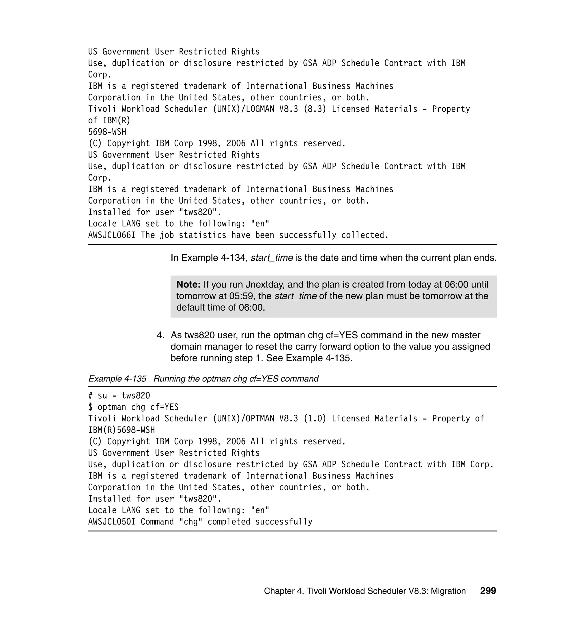 US Government User Restricted Rights
Use, duplication or disclosure restricted by GSA ADP Schedule Contract with IBM
Corp.
IBM is a registered trademark of International Business Machines
Corporation in the United States, other countries, or both.
Tivoli Workload Scheduler (UNIX)/LOGMAN V8.3 (8.3) Licensed Materials - Property
of IBM(R)
5698-WSH
(C) Copyright IBM Corp 1998, 2006 All rights reserved.
US Government User Restricted Rights
Use, duplication or disclosure restricted by GSA ADP Schedule Contract with IBM
Corp.
IBM is a registered trademark of International Business Machines
Corporation in the United States, other countries, or both.
Installed for user "tws820".
Locale LANG set to the following: "en"
AWSJCL066I The job statistics have been successfully collected.

                  In Example 4-134, start_time is the date and time when the current plan ends.

                   Note: If you run Jnextday, and the plan is created from today at 06:00 until
                   tomorrow at 05:59, the start_time of the new plan must be tomorrow at the
                   default time of 06:00.

               4. As tws820 user, run the optman chg cf=YES command in the new master
                  domain manager to reset the carry forward option to the value you assigned
                  before running step 1. See Example 4-135.

Example 4-135 Running the optman chg cf=YES command
# su - tws820
$ optman chg cf=YES
Tivoli Workload Scheduler (UNIX)/OPTMAN V8.3 (1.0) Licensed Materials - Property of
IBM(R)5698-WSH
(C) Copyright IBM Corp 1998, 2006 All rights reserved.
US Government User Restricted Rights
Use, duplication or disclosure restricted by GSA ADP Schedule Contract with IBM Corp.
IBM is a registered trademark of International Business Machines
Corporation in the United States, other countries, or both.
Installed for user "tws820".
Locale LANG set to the following: "en"
AWSJCL050I Command "chg" completed successfully




                                        Chapter 4. Tivoli Workload Scheduler V8.3: Migration   299
 