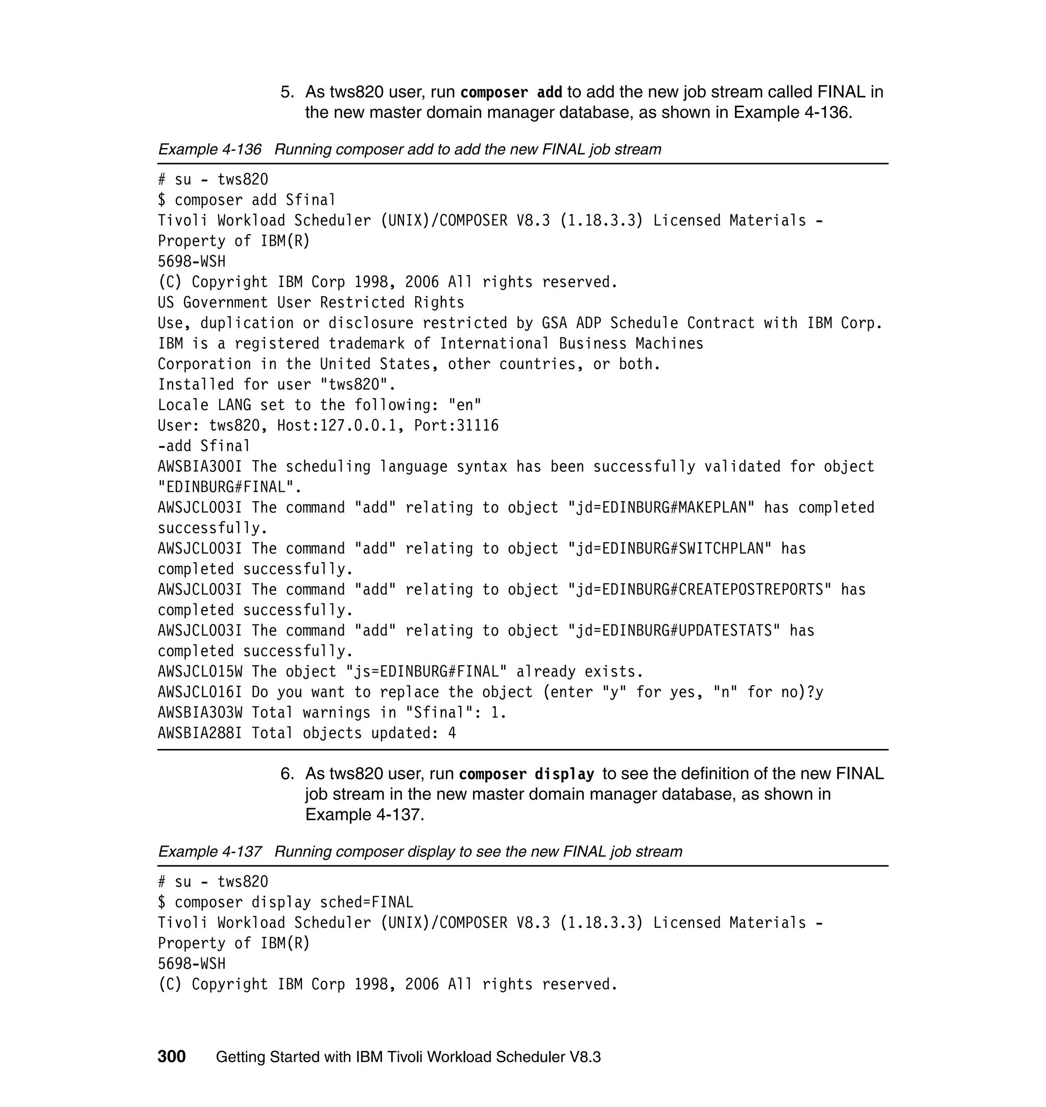5. As tws820 user, run composer add to add the new job stream called FINAL in
                   the new master domain manager database, as shown in Example 4-136.

Example 4-136 Running composer add to add the new FINAL job stream
# su - tws820
$ composer add Sfinal
Tivoli Workload Scheduler (UNIX)/COMPOSER V8.3 (1.18.3.3) Licensed Materials -
Property of IBM(R)
5698-WSH
(C) Copyright IBM Corp 1998, 2006 All rights reserved.
US Government User Restricted Rights
Use, duplication or disclosure restricted by GSA ADP Schedule Contract with IBM Corp.
IBM is a registered trademark of International Business Machines
Corporation in the United States, other countries, or both.
Installed for user "tws820".
Locale LANG set to the following: "en"
User: tws820, Host:127.0.0.1, Port:31116
-add Sfinal
AWSBIA300I The scheduling language syntax has been successfully validated for object
"EDINBURG#FINAL".
AWSJCL003I The command "add" relating to object "jd=EDINBURG#MAKEPLAN" has completed
successfully.
AWSJCL003I The command "add" relating to object "jd=EDINBURG#SWITCHPLAN" has
completed successfully.
AWSJCL003I The command "add" relating to object "jd=EDINBURG#CREATEPOSTREPORTS" has
completed successfully.
AWSJCL003I The command "add" relating to object "jd=EDINBURG#UPDATESTATS" has
completed successfully.
AWSJCL015W The object "js=EDINBURG#FINAL" already exists.
AWSJCL016I Do you want to replace the object (enter "y" for yes, "n" for no)?y
AWSBIA303W Total warnings in "Sfinal": 1.
AWSBIA288I Total objects updated: 4

                6. As tws820 user, run composer display to see the definition of the new FINAL
                   job stream in the new master domain manager database, as shown in
                   Example 4-137.

Example 4-137 Running composer display to see the new FINAL job stream
# su - tws820
$ composer display sched=FINAL
Tivoli Workload Scheduler (UNIX)/COMPOSER V8.3 (1.18.3.3) Licensed Materials -
Property of IBM(R)
5698-WSH
(C) Copyright IBM Corp 1998, 2006 All rights reserved.



300    Getting Started with IBM Tivoli Workload Scheduler V8.3
 