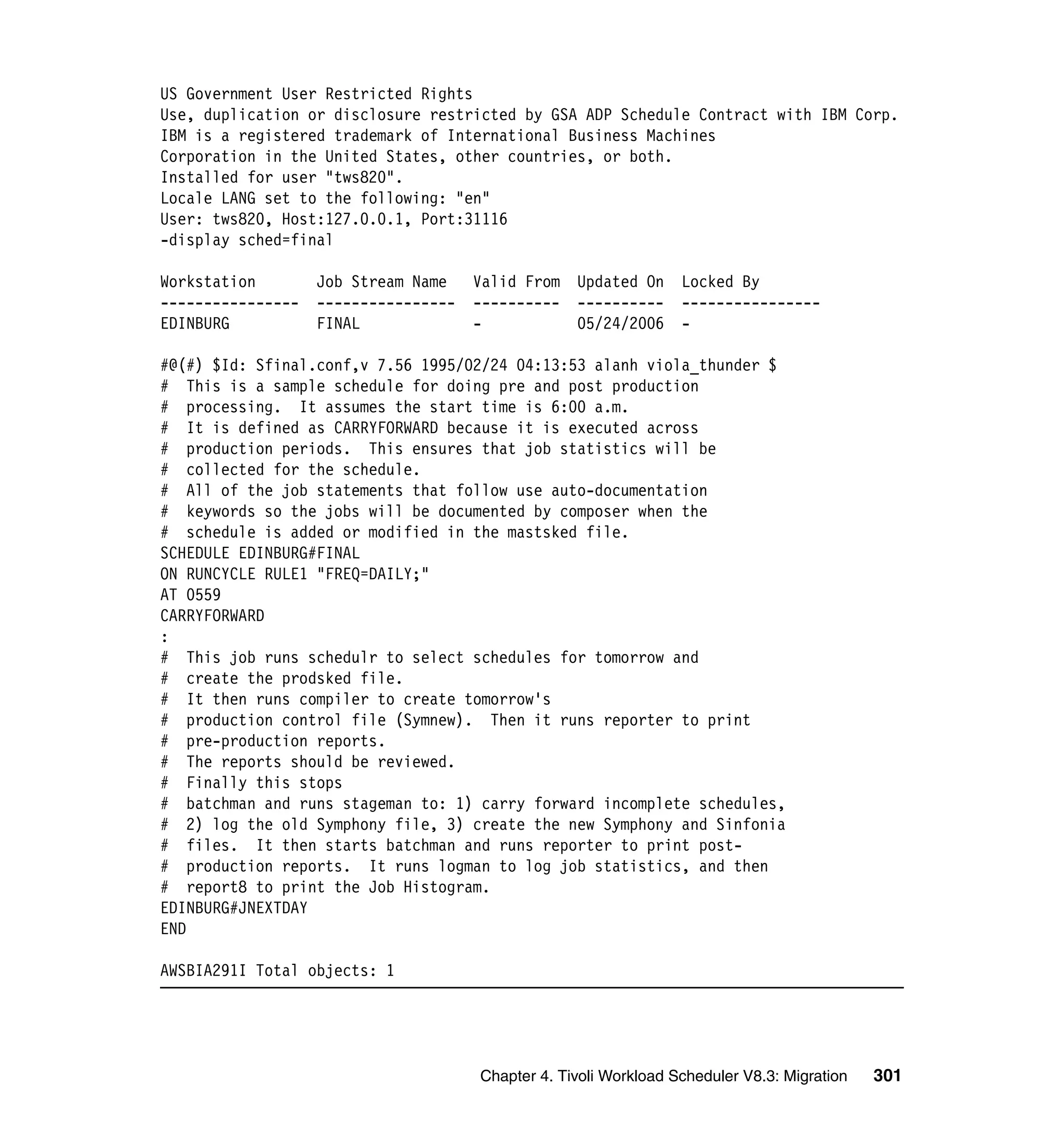 US Government User Restricted Rights
Use, duplication or disclosure restricted by GSA ADP Schedule Contract with IBM Corp.
IBM is a registered trademark of International Business Machines
Corporation in the United States, other countries, or both.
Installed for user "tws820".
Locale LANG set to the following: "en"
User: tws820, Host:127.0.0.1, Port:31116
-display sched=final

Workstation        Job Stream Name    Valid From   Updated On     Locked By
----------------   ----------------   ----------   ----------     ----------------
EDINBURG           FINAL              -            05/24/2006     -

#@(#) $Id: Sfinal.conf,v 7.56 1995/02/24 04:13:53 alanh viola_thunder $
# This is a sample schedule for doing pre and post production
# processing. It assumes the start time is 6:00 a.m.
# It is defined as CARRYFORWARD because it is executed across
# production periods. This ensures that job statistics will be
# collected for the schedule.
# All of the job statements that follow use auto-documentation
# keywords so the jobs will be documented by composer when the
# schedule is added or modified in the mastsked file.
SCHEDULE EDINBURG#FINAL
ON RUNCYCLE RULE1 "FREQ=DAILY;"
AT 0559
CARRYFORWARD
:
# This job runs schedulr to select schedules for tomorrow and
# create the prodsked file.
# It then runs compiler to create tomorrow's
# production control file (Symnew). Then it runs reporter to print
# pre-production reports.
# The reports should be reviewed.
# Finally this stops
# batchman and runs stageman to: 1) carry forward incomplete schedules,
# 2) log the old Symphony file, 3) create the new Symphony and Sinfonia
# files. It then starts batchman and runs reporter to print post-
# production reports. It runs logman to log job statistics, and then
# report8 to print the Job Histogram.
EDINBURG#JNEXTDAY
END

AWSBIA291I Total objects: 1




                                      Chapter 4. Tivoli Workload Scheduler V8.3: Migration   301
 