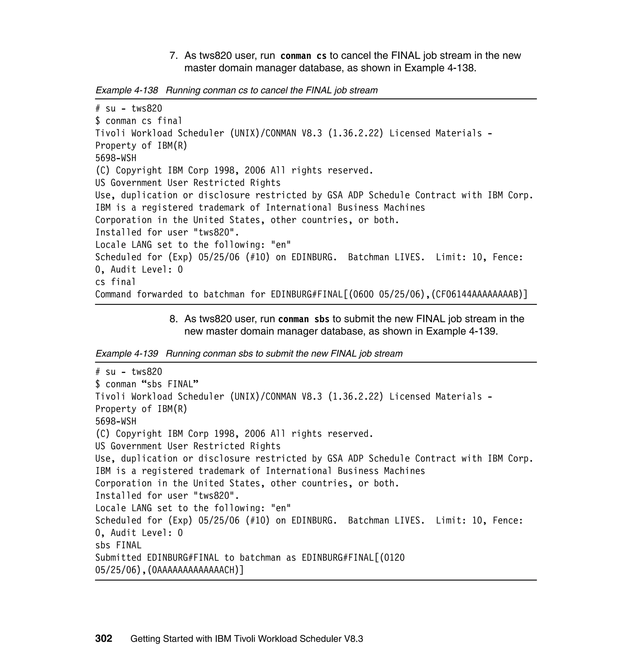 7. As tws820 user, run conman cs to cancel the FINAL job stream in the new
                   master domain manager database, as shown in Example 4-138.

Example 4-138 Running conman cs to cancel the FINAL job stream
# su - tws820
$ conman cs final
Tivoli Workload Scheduler (UNIX)/CONMAN V8.3 (1.36.2.22) Licensed Materials -
Property of IBM(R)
5698-WSH
(C) Copyright IBM Corp 1998, 2006 All rights reserved.
US Government User Restricted Rights
Use, duplication or disclosure restricted by GSA ADP Schedule Contract with IBM Corp.
IBM is a registered trademark of International Business Machines
Corporation in the United States, other countries, or both.
Installed for user "tws820".
Locale LANG set to the following: "en"
Scheduled for (Exp) 05/25/06 (#10) on EDINBURG. Batchman LIVES. Limit: 10, Fence:
0, Audit Level: 0
cs final
Command forwarded to batchman for EDINBURG#FINAL[(0600 05/25/06),(CF06144AAAAAAAAB)]

                8. As tws820 user, run conman sbs to submit the new FINAL job stream in the
                   new master domain manager database, as shown in Example 4-139.

Example 4-139 Running conman sbs to submit the new FINAL job stream
# su - tws820
$ conman “sbs FINAL”
Tivoli Workload Scheduler (UNIX)/CONMAN V8.3 (1.36.2.22) Licensed Materials -
Property of IBM(R)
5698-WSH
(C) Copyright IBM Corp 1998, 2006 All rights reserved.
US Government User Restricted Rights
Use, duplication or disclosure restricted by GSA ADP Schedule Contract with IBM Corp.
IBM is a registered trademark of International Business Machines
Corporation in the United States, other countries, or both.
Installed for user "tws820".
Locale LANG set to the following: "en"
Scheduled for (Exp) 05/25/06 (#10) on EDINBURG. Batchman LIVES. Limit: 10, Fence:
0, Audit Level: 0
sbs FINAL
Submitted EDINBURG#FINAL to batchman as EDINBURG#FINAL[(0120
05/25/06),(0AAAAAAAAAAAAACH)]




302    Getting Started with IBM Tivoli Workload Scheduler V8.3
 