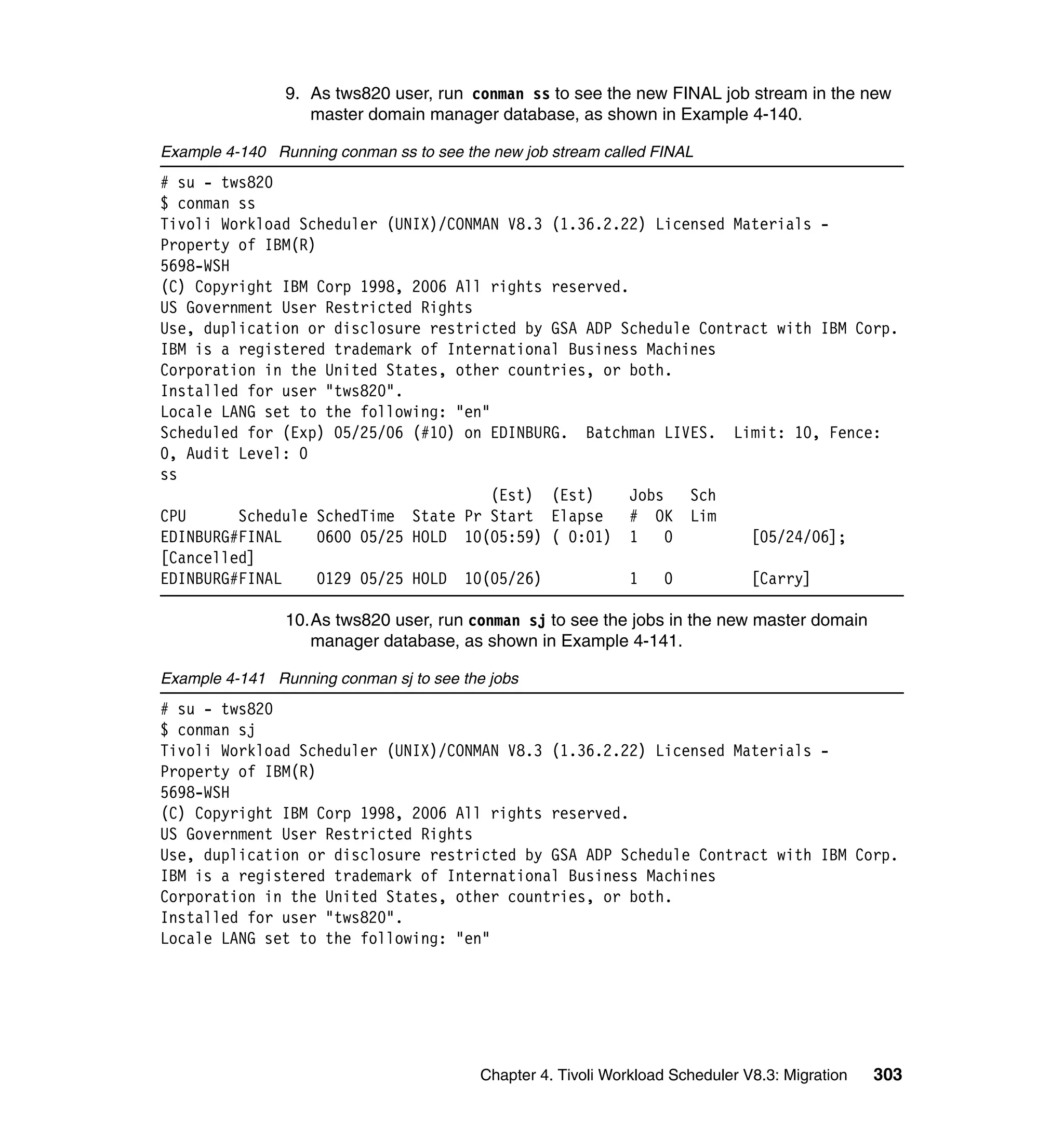 9. As tws820 user, run conman ss to see the new FINAL job stream in the new
                   master domain manager database, as shown in Example 4-140.

Example 4-140 Running conman ss to see the new job stream called FINAL
# su - tws820
$ conman ss
Tivoli Workload Scheduler (UNIX)/CONMAN V8.3 (1.36.2.22) Licensed Materials -
Property of IBM(R)
5698-WSH
(C) Copyright IBM Corp 1998, 2006 All rights reserved.
US Government User Restricted Rights
Use, duplication or disclosure restricted by GSA ADP Schedule Contract with IBM Corp.
IBM is a registered trademark of International Business Machines
Corporation in the United States, other countries, or both.
Installed for user "tws820".
Locale LANG set to the following: "en"
Scheduled for (Exp) 05/25/06 (#10) on EDINBURG. Batchman LIVES. Limit: 10, Fence:
0, Audit Level: 0
ss
                                       (Est) (Est)     Jobs   Sch
CPU      Schedule SchedTime State Pr Start Elapse      # OK Lim
EDINBURG#FINAL     0600 05/25 HOLD 10(05:59) ( 0:01) 1      0       [05/24/06];
[Cancelled]
EDINBURG#FINAL     0129 05/25 HOLD 10(05/26)           1    0       [Carry]

                10.As tws820 user, run conman sj to see the jobs in the new master domain
                   manager database, as shown in Example 4-141.

Example 4-141 Running conman sj to see the jobs
# su - tws820
$ conman sj
Tivoli Workload Scheduler (UNIX)/CONMAN V8.3 (1.36.2.22) Licensed Materials -
Property of IBM(R)
5698-WSH
(C) Copyright IBM Corp 1998, 2006 All rights reserved.
US Government User Restricted Rights
Use, duplication or disclosure restricted by GSA ADP Schedule Contract with IBM Corp.
IBM is a registered trademark of International Business Machines
Corporation in the United States, other countries, or both.
Installed for user "tws820".
Locale LANG set to the following: "en"




                                          Chapter 4. Tivoli Workload Scheduler V8.3: Migration   303
 