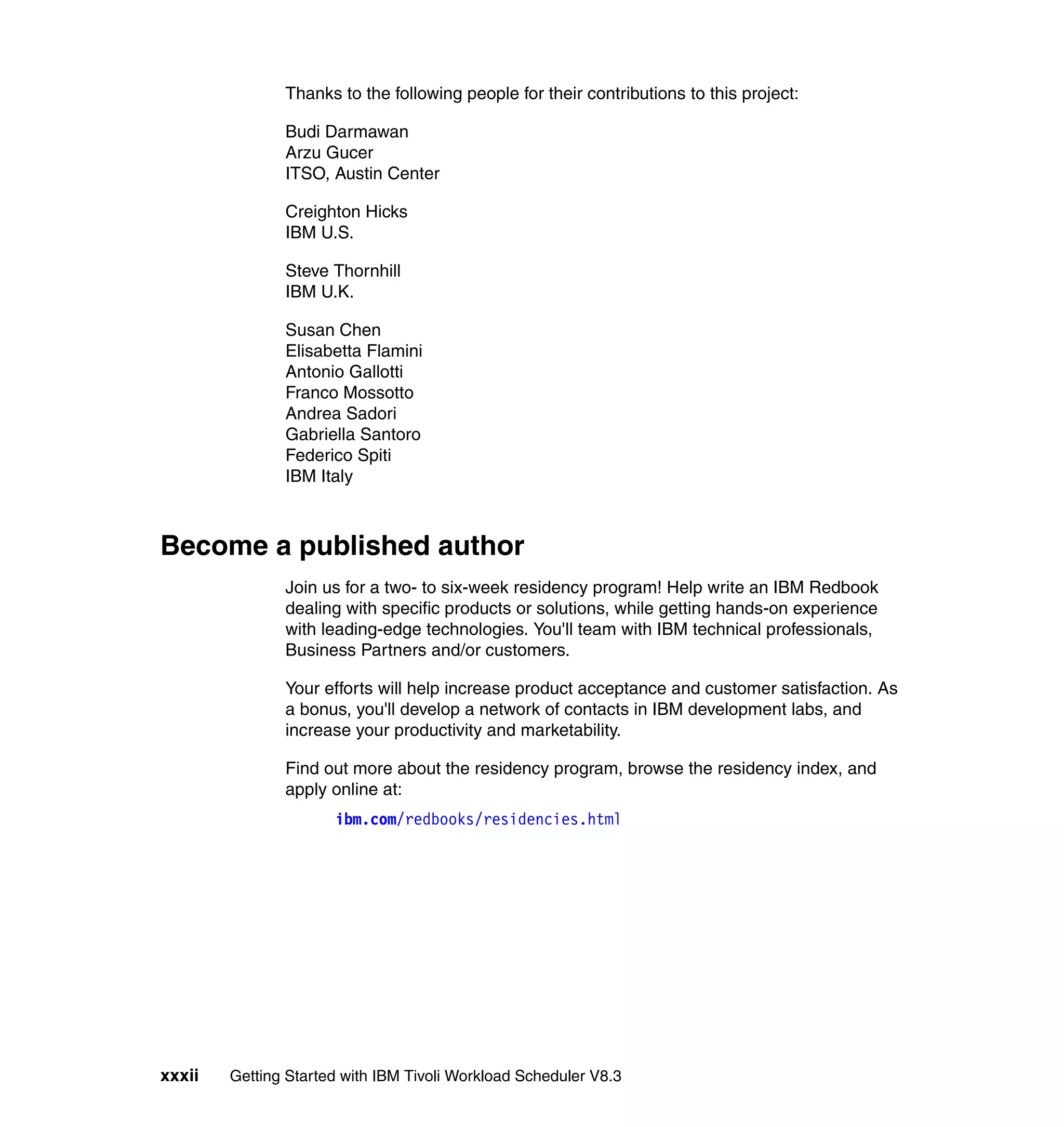 Thanks to the following people for their contributions to this project:

               Budi Darmawan
               Arzu Gucer
               ITSO, Austin Center

               Creighton Hicks
               IBM U.S.

               Steve Thornhill
               IBM U.K.

               Susan Chen
               Elisabetta Flamini
               Antonio Gallotti
               Franco Mossotto
               Andrea Sadori
               Gabriella Santoro
               Federico Spiti
               IBM Italy



Become a published author
               Join us for a two- to six-week residency program! Help write an IBM Redbook
               dealing with specific products or solutions, while getting hands-on experience
               with leading-edge technologies. You'll team with IBM technical professionals,
               Business Partners and/or customers.

               Your efforts will help increase product acceptance and customer satisfaction. As
               a bonus, you'll develop a network of contacts in IBM development labs, and
               increase your productivity and marketability.

               Find out more about the residency program, browse the residency index, and
               apply online at:
                      ibm.com/redbooks/residencies.html




xxxii   Getting Started with IBM Tivoli Workload Scheduler V8.3
 