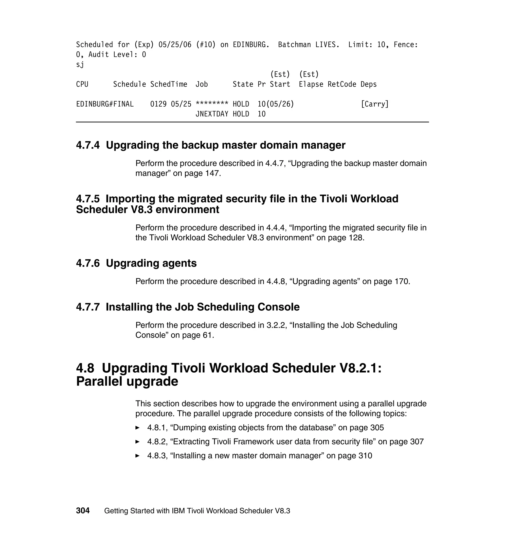Scheduled for (Exp) 05/25/06 (#10) on EDINBURG.          Batchman LIVES.    Limit: 10, Fence:
0, Audit Level: 0
sj
                                                     (Est)      (Est)
CPU     Schedule SchedTime       Job        State Pr Start      Elapse RetCode Deps

EDINBURG#FINAL       0129 05/25 ******** HOLD      10(05/26)                    [Carry]
                                JNEXTDAY HOLD      10


4.7.4 Upgrading the backup master domain manager
                 Perform the procedure described in 4.4.7, “Upgrading the backup master domain
                 manager” on page 147.


4.7.5 Importing the migrated security file in the Tivoli Workload
Scheduler V8.3 environment
                 Perform the procedure described in 4.4.4, “Importing the migrated security file in
                 the Tivoli Workload Scheduler V8.3 environment” on page 128.


4.7.6 Upgrading agents
                 Perform the procedure described in 4.4.8, “Upgrading agents” on page 170.


4.7.7 Installing the Job Scheduling Console
                 Perform the procedure described in 3.2.2, “Installing the Job Scheduling
                 Console” on page 61.



4.8 Upgrading Tivoli Workload Scheduler V8.2.1:
Parallel upgrade
                 This section describes how to upgrade the environment using a parallel upgrade
                 procedure. The parallel upgrade procedure consists of the following topics:
                    4.8.1, “Dumping existing objects from the database” on page 305
                    4.8.2, “Extracting Tivoli Framework user data from security file” on page 307
                    4.8.3, “Installing a new master domain manager” on page 310




304   Getting Started with IBM Tivoli Workload Scheduler V8.3
 