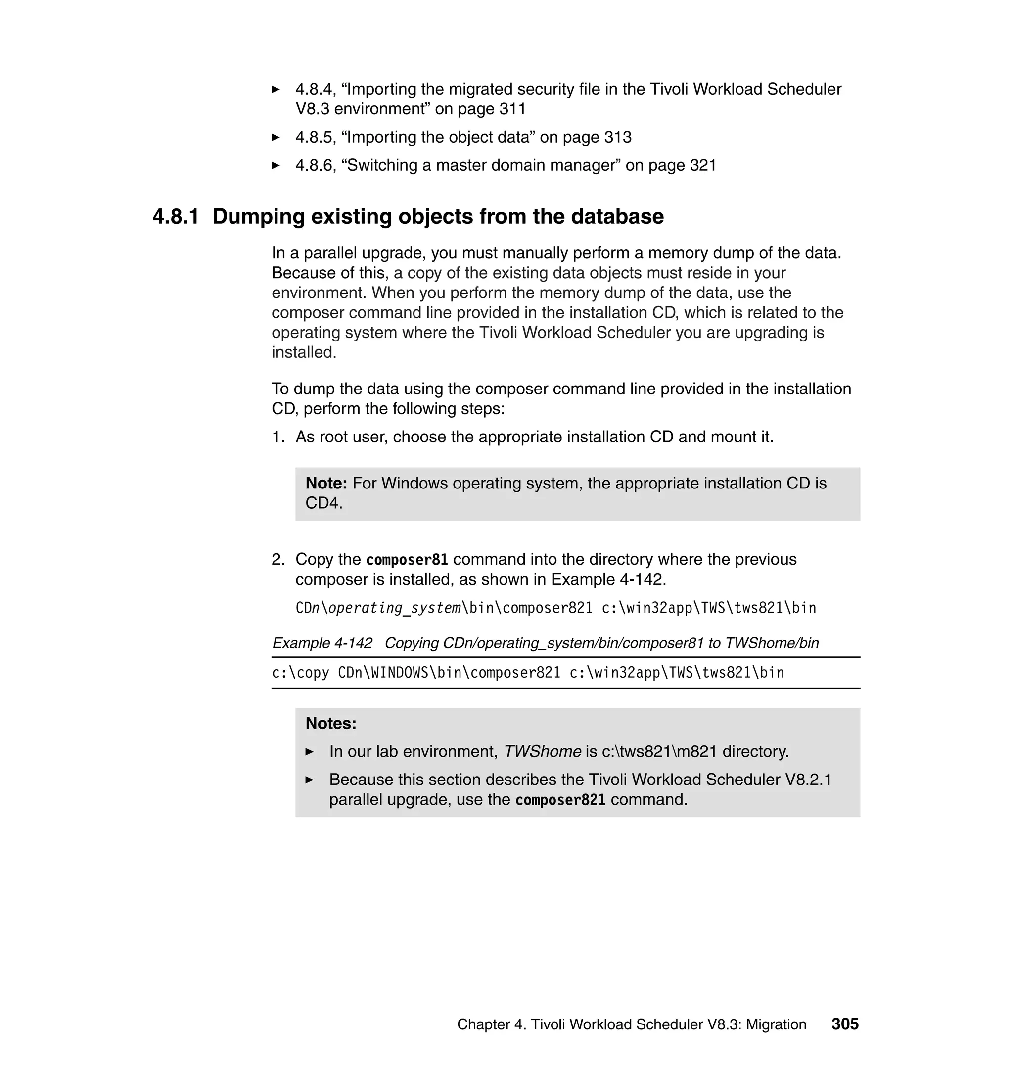 4.8.4, “Importing the migrated security file in the Tivoli Workload Scheduler
              V8.3 environment” on page 311
              4.8.5, “Importing the object data” on page 313
              4.8.6, “Switching a master domain manager” on page 321


4.8.1 Dumping existing objects from the database
           In a parallel upgrade, you must manually perform a memory dump of the data.
           Because of this, a copy of the existing data objects must reside in your
           environment. When you perform the memory dump of the data, use the
           composer command line provided in the installation CD, which is related to the
           operating system where the Tivoli Workload Scheduler you are upgrading is
           installed.

           To dump the data using the composer command line provided in the installation
           CD, perform the following steps:
           1. As root user, choose the appropriate installation CD and mount it.

               Note: For Windows operating system, the appropriate installation CD is
               CD4.


           2. Copy the composer81 command into the directory where the previous
              composer is installed, as shown in Example 4-142.
              CDnoperating_systembincomposer821 c:win32appTWStws821bin

           Example 4-142 Copying CDn/operating_system/bin/composer81 to TWShome/bin
           c:copy CDnWINDOWSbincomposer821 c:win32appTWStws821bin


               Notes:
                  In our lab environment, TWShome is c:tws821m821 directory.
                  Because this section describes the Tivoli Workload Scheduler V8.2.1
                  parallel upgrade, use the composer821 command.




                                    Chapter 4. Tivoli Workload Scheduler V8.3: Migration   305
 
