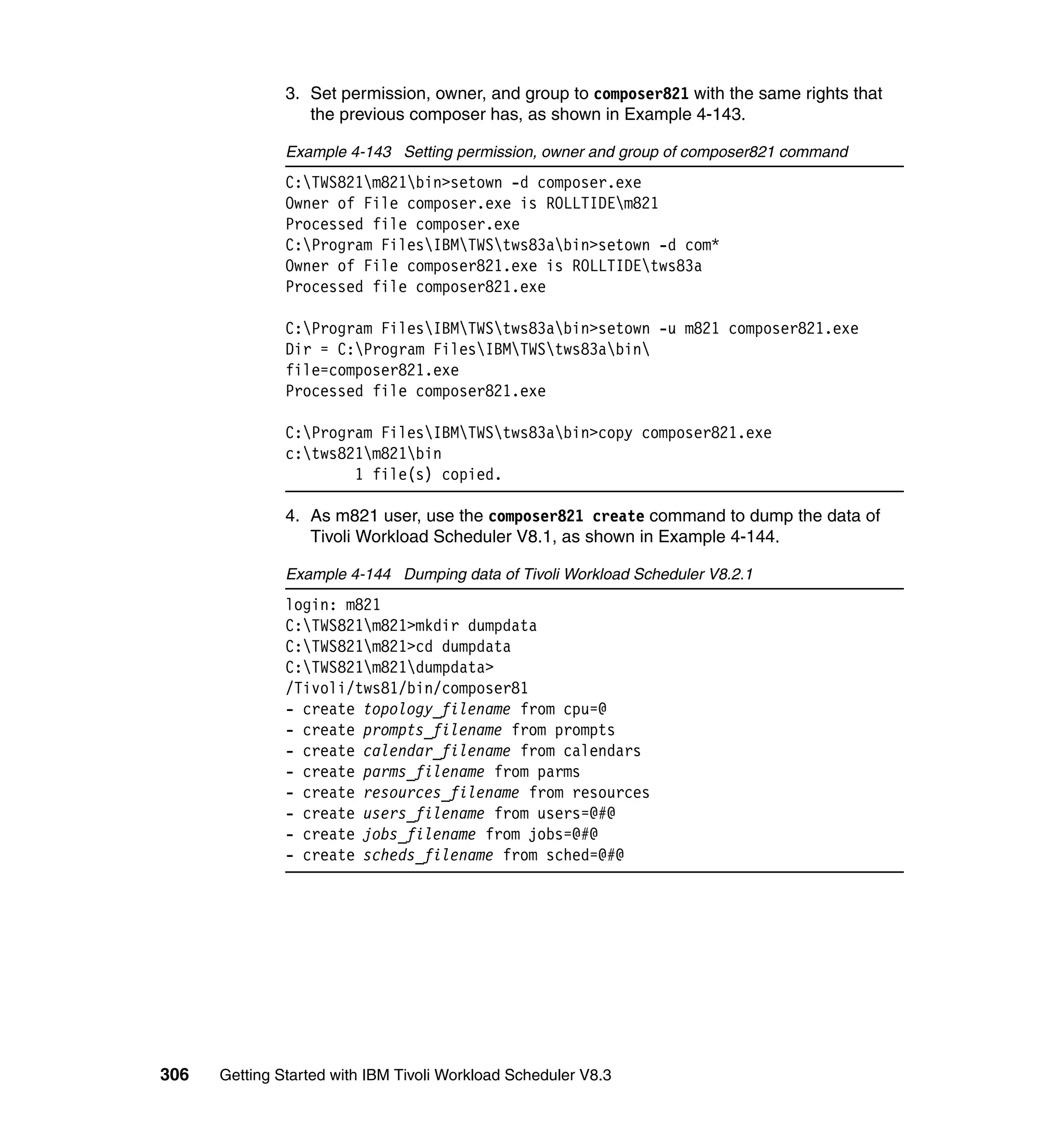 3. Set permission, owner, and group to composer821 with the same rights that
                  the previous composer has, as shown in Example 4-143.

               Example 4-143 Setting permission, owner and group of composer821 command
               C:TWS821m821bin>setown -d composer.exe
               Owner of File composer.exe is ROLLTIDEm821
               Processed file composer.exe
               C:Program FilesIBMTWStws83abin>setown -d com*
               Owner of File composer821.exe is ROLLTIDEtws83a
               Processed file composer821.exe

               C:Program FilesIBMTWStws83abin>setown -u m821 composer821.exe
               Dir = C:Program FilesIBMTWStws83abin
               file=composer821.exe
               Processed file composer821.exe

               C:Program FilesIBMTWStws83abin>copy composer821.exe
               c:tws821m821bin
                       1 file(s) copied.

               4. As m821 user, use the composer821 create command to dump the data of
                  Tivoli Workload Scheduler V8.1, as shown in Example 4-144.

               Example 4-144 Dumping data of Tivoli Workload Scheduler V8.2.1
               login: m821
               C:TWS821m821>mkdir dumpdata
               C:TWS821m821>cd dumpdata
               C:TWS821m821dumpdata>
               /Tivoli/tws81/bin/composer81
               - create topology_filename from cpu=@
               - create prompts_filename from prompts
               - create calendar_filename from calendars
               - create parms_filename from parms
               - create resources_filename from resources
               - create users_filename from users=@#@
               - create jobs_filename from jobs=@#@
               - create scheds_filename from sched=@#@




306   Getting Started with IBM Tivoli Workload Scheduler V8.3
 