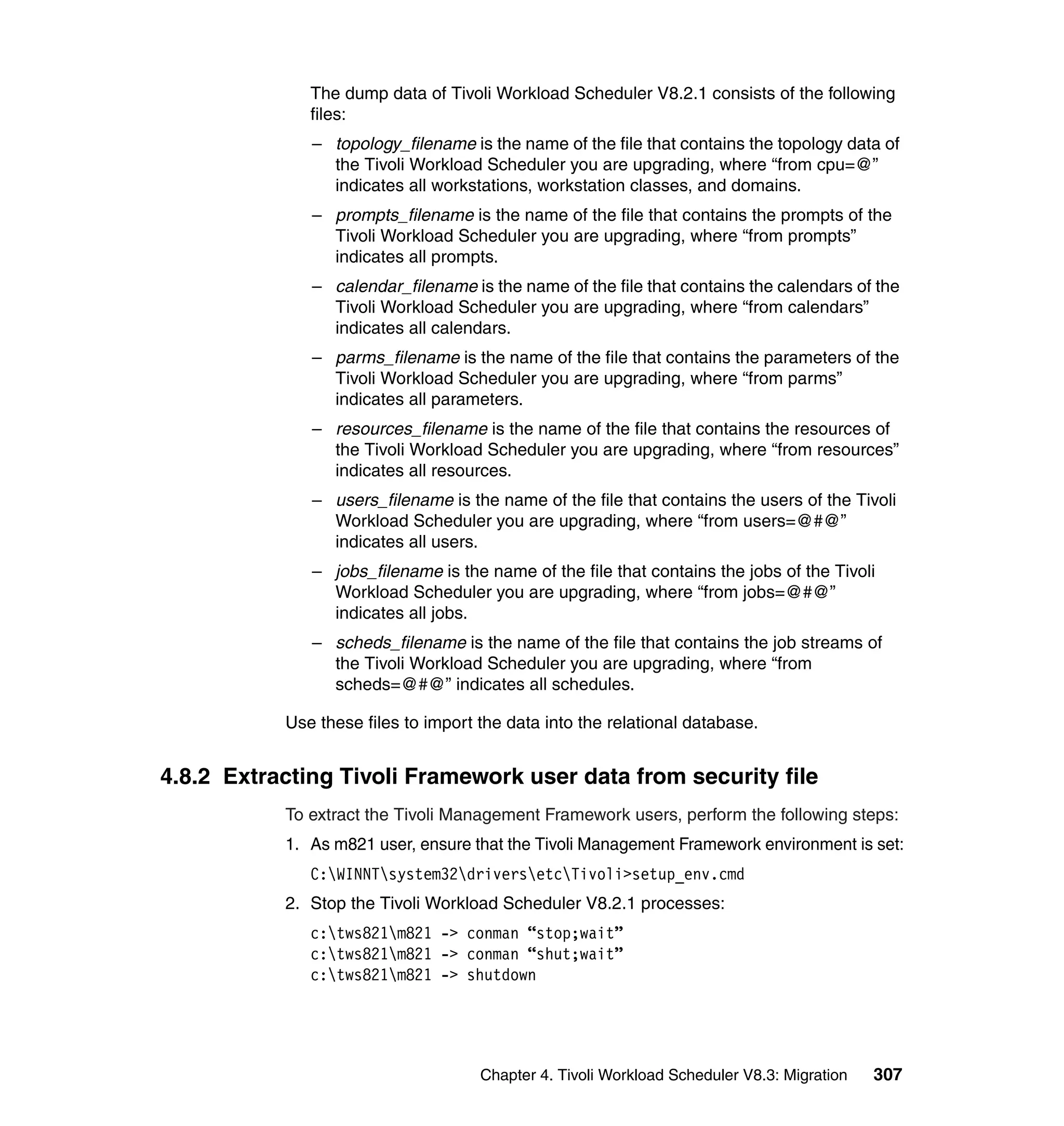 The dump data of Tivoli Workload Scheduler V8.2.1 consists of the following
              files:
              – topology_filename is the name of the file that contains the topology data of
                the Tivoli Workload Scheduler you are upgrading, where “from cpu=@”
                indicates all workstations, workstation classes, and domains.
              – prompts_filename is the name of the file that contains the prompts of the
                Tivoli Workload Scheduler you are upgrading, where “from prompts”
                indicates all prompts.
              – calendar_filename is the name of the file that contains the calendars of the
                Tivoli Workload Scheduler you are upgrading, where “from calendars”
                indicates all calendars.
              – parms_filename is the name of the file that contains the parameters of the
                Tivoli Workload Scheduler you are upgrading, where “from parms”
                indicates all parameters.
              – resources_filename is the name of the file that contains the resources of
                the Tivoli Workload Scheduler you are upgrading, where “from resources”
                indicates all resources.
              – users_filename is the name of the file that contains the users of the Tivoli
                Workload Scheduler you are upgrading, where “from users=@#@”
                indicates all users.
              – jobs_filename is the name of the file that contains the jobs of the Tivoli
                Workload Scheduler you are upgrading, where “from jobs=@#@”
                indicates all jobs.
              – scheds_filename is the name of the file that contains the job streams of
                the Tivoli Workload Scheduler you are upgrading, where “from
                scheds=@#@” indicates all schedules.

           Use these files to import the data into the relational database.


4.8.2 Extracting Tivoli Framework user data from security file
           To extract the Tivoli Management Framework users, perform the following steps:
           1. As m821 user, ensure that the Tivoli Management Framework environment is set:
              C:WINNTsystem32driversetcTivoli>setup_env.cmd
           2. Stop the Tivoli Workload Scheduler V8.2.1 processes:
              c:tws821m821 -> conman “stop;wait”
              c:tws821m821 -> conman “shut;wait”
              c:tws821m821 -> shutdown




                                     Chapter 4. Tivoli Workload Scheduler V8.3: Migration   307
 