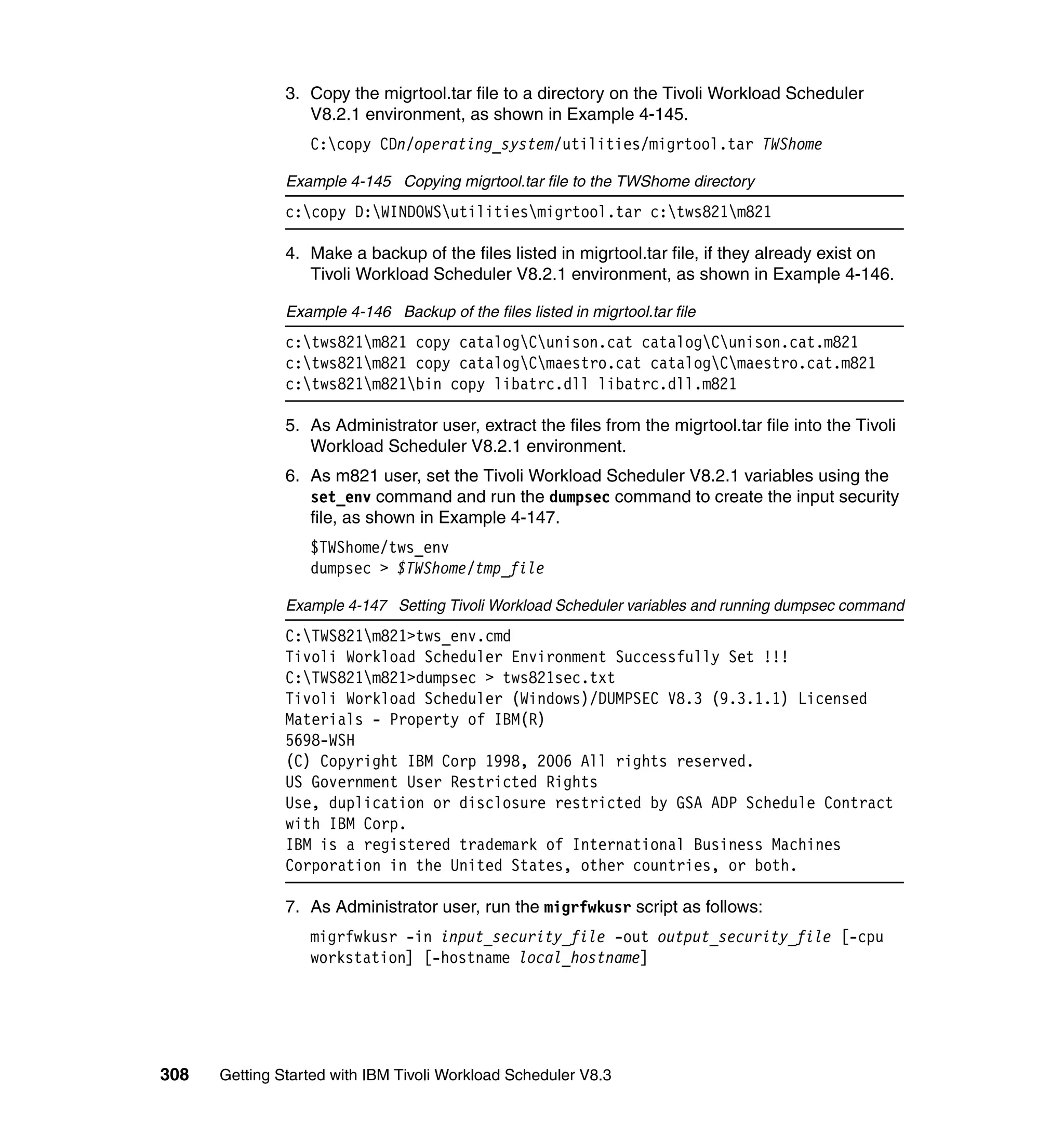 3. Copy the migrtool.tar file to a directory on the Tivoli Workload Scheduler
                  V8.2.1 environment, as shown in Example 4-145.
                  C:copy CDn/operating_system/utilities/migrtool.tar TWShome

               Example 4-145 Copying migrtool.tar file to the TWShome directory
               c:copy D:WINDOWSutilitiesmigrtool.tar c:tws821m821

               4. Make a backup of the files listed in migrtool.tar file, if they already exist on
                  Tivoli Workload Scheduler V8.2.1 environment, as shown in Example 4-146.

               Example 4-146 Backup of the files listed in migrtool.tar file
               c:tws821m821 copy catalogCunison.cat catalogCunison.cat.m821
               c:tws821m821 copy catalogCmaestro.cat catalogCmaestro.cat.m821
               c:tws821m821bin copy libatrc.dll libatrc.dll.m821

               5. As Administrator user, extract the files from the migrtool.tar file into the Tivoli
                  Workload Scheduler V8.2.1 environment.
               6. As m821 user, set the Tivoli Workload Scheduler V8.2.1 variables using the
                  set_env command and run the dumpsec command to create the input security
                  file, as shown in Example 4-147.
                  $TWShome/tws_env
                  dumpsec > $TWShome/tmp_file

               Example 4-147 Setting Tivoli Workload Scheduler variables and running dumpsec command
               C:TWS821m821>tws_env.cmd
               Tivoli Workload Scheduler Environment Successfully Set !!!
               C:TWS821m821>dumpsec > tws821sec.txt
               Tivoli Workload Scheduler (Windows)/DUMPSEC V8.3 (9.3.1.1) Licensed
               Materials - Property of IBM(R)
               5698-WSH
               (C) Copyright IBM Corp 1998, 2006 All rights reserved.
               US Government User Restricted Rights
               Use, duplication or disclosure restricted by GSA ADP Schedule Contract
               with IBM Corp.
               IBM is a registered trademark of International Business Machines
               Corporation in the United States, other countries, or both.

               7. As Administrator user, run the migrfwkusr script as follows:
                  migrfwkusr -in input_security_file -out output_security_file [-cpu
                  workstation] [-hostname local_hostname]




308   Getting Started with IBM Tivoli Workload Scheduler V8.3
 