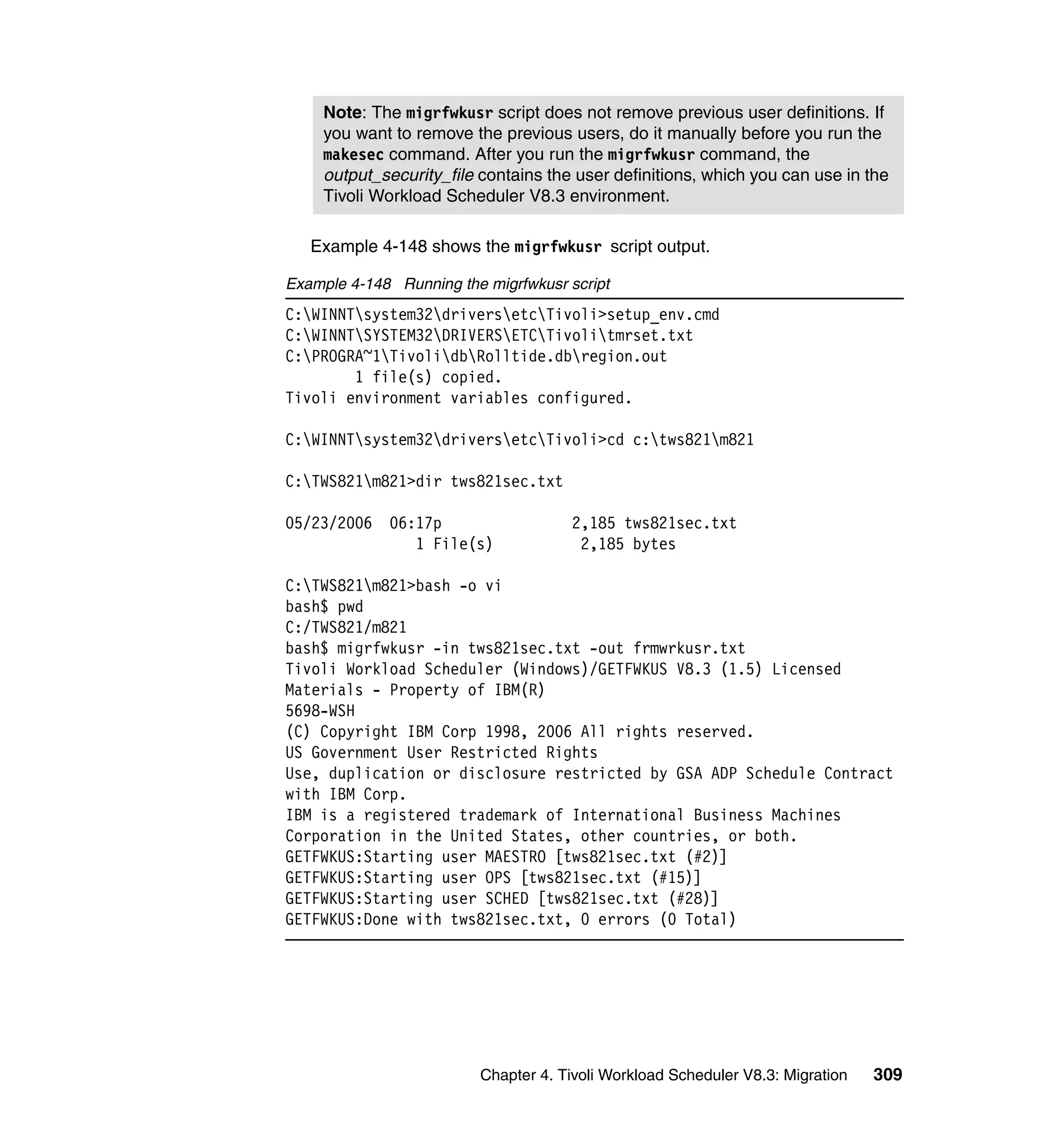 Note: The migrfwkusr script does not remove previous user definitions. If
     you want to remove the previous users, do it manually before you run the
     makesec command. After you run the migrfwkusr command, the
     output_security_file contains the user definitions, which you can use in the
     Tivoli Workload Scheduler V8.3 environment.

   Example 4-148 shows the migrfwkusr script output.

Example 4-148 Running the migrfwkusr script
C:WINNTsystem32driversetcTivoli>setup_env.cmd
C:WINNTSYSTEM32DRIVERSETCTivolitmrset.txt
C:PROGRA~1TivolidbRolltide.dbregion.out
        1 file(s) copied.
Tivoli environment variables configured.

C:WINNTsystem32driversetcTivoli>cd c:tws821m821

C:TWS821m821>dir tws821sec.txt

05/23/2006   06:17p                   2,185 tws821sec.txt
                1 File(s)              2,185 bytes

C:TWS821m821>bash -o vi
bash$ pwd
C:/TWS821/m821
bash$ migrfwkusr -in tws821sec.txt -out frmwrkusr.txt
Tivoli Workload Scheduler (Windows)/GETFWKUS V8.3 (1.5) Licensed
Materials - Property of IBM(R)
5698-WSH
(C) Copyright IBM Corp 1998, 2006 All rights reserved.
US Government User Restricted Rights
Use, duplication or disclosure restricted by GSA ADP Schedule Contract
with IBM Corp.
IBM is a registered trademark of International Business Machines
Corporation in the United States, other countries, or both.
GETFWKUS:Starting user MAESTRO [tws821sec.txt (#2)]
GETFWKUS:Starting user OPS [tws821sec.txt (#15)]
GETFWKUS:Starting user SCHED [tws821sec.txt (#28)]
GETFWKUS:Done with tws821sec.txt, 0 errors (0 Total)




                          Chapter 4. Tivoli Workload Scheduler V8.3: Migration   309
 