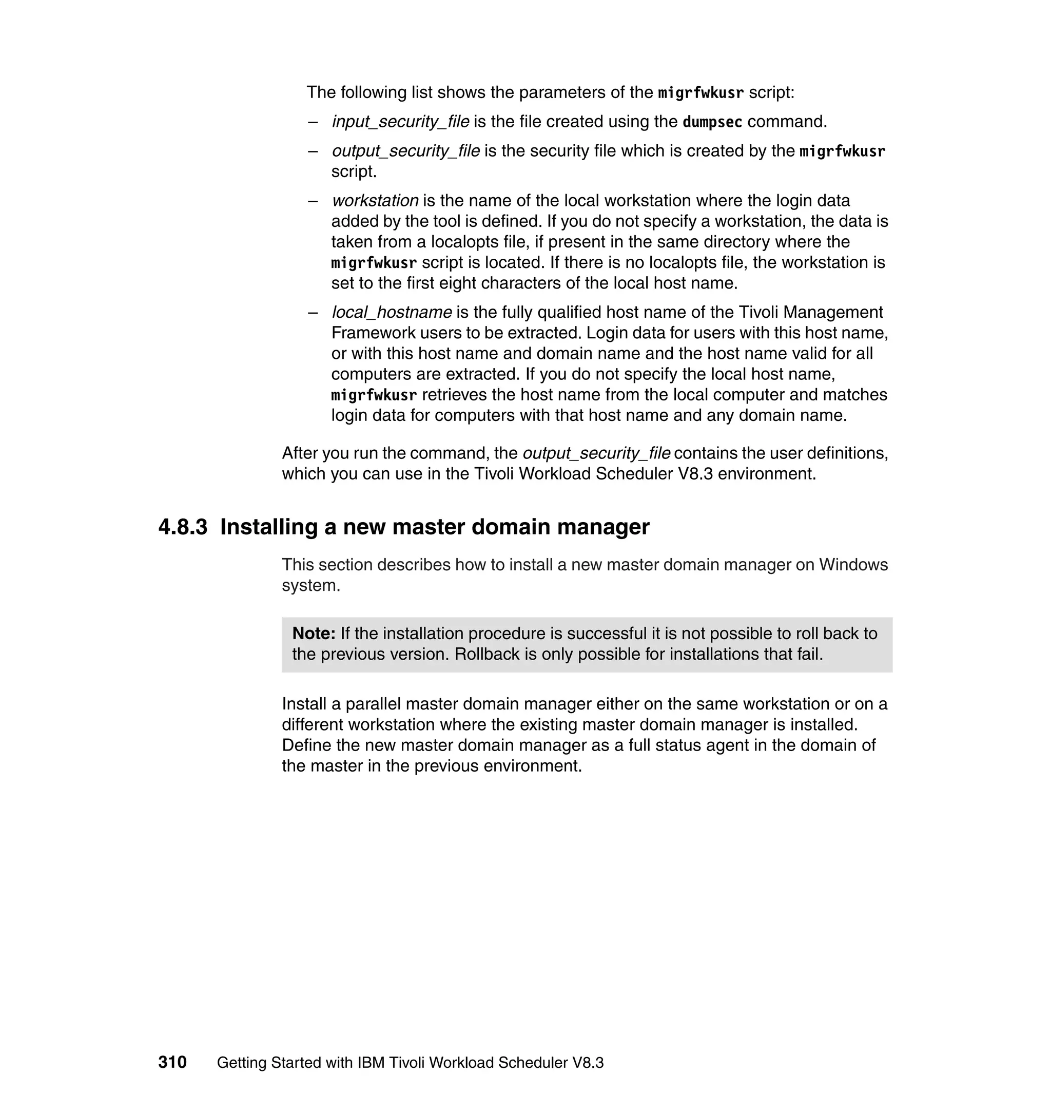 The following list shows the parameters of the migrfwkusr script:
                  – input_security_file is the file created using the dumpsec command.
                  – output_security_file is the security file which is created by the migrfwkusr
                    script.
                  – workstation is the name of the local workstation where the login data
                    added by the tool is defined. If you do not specify a workstation, the data is
                    taken from a localopts file, if present in the same directory where the
                    migrfwkusr script is located. If there is no localopts file, the workstation is
                    set to the first eight characters of the local host name.
                  – local_hostname is the fully qualified host name of the Tivoli Management
                    Framework users to be extracted. Login data for users with this host name,
                    or with this host name and domain name and the host name valid for all
                    computers are extracted. If you do not specify the local host name,
                    migrfwkusr retrieves the host name from the local computer and matches
                    login data for computers with that host name and any domain name.

               After you run the command, the output_security_file contains the user definitions,
               which you can use in the Tivoli Workload Scheduler V8.3 environment.


4.8.3 Installing a new master domain manager
               This section describes how to install a new master domain manager on Windows
               system.

                Note: If the installation procedure is successful it is not possible to roll back to
                the previous version. Rollback is only possible for installations that fail.

               Install a parallel master domain manager either on the same workstation or on a
               different workstation where the existing master domain manager is installed.
               Define the new master domain manager as a full status agent in the domain of
               the master in the previous environment.




310   Getting Started with IBM Tivoli Workload Scheduler V8.3
 