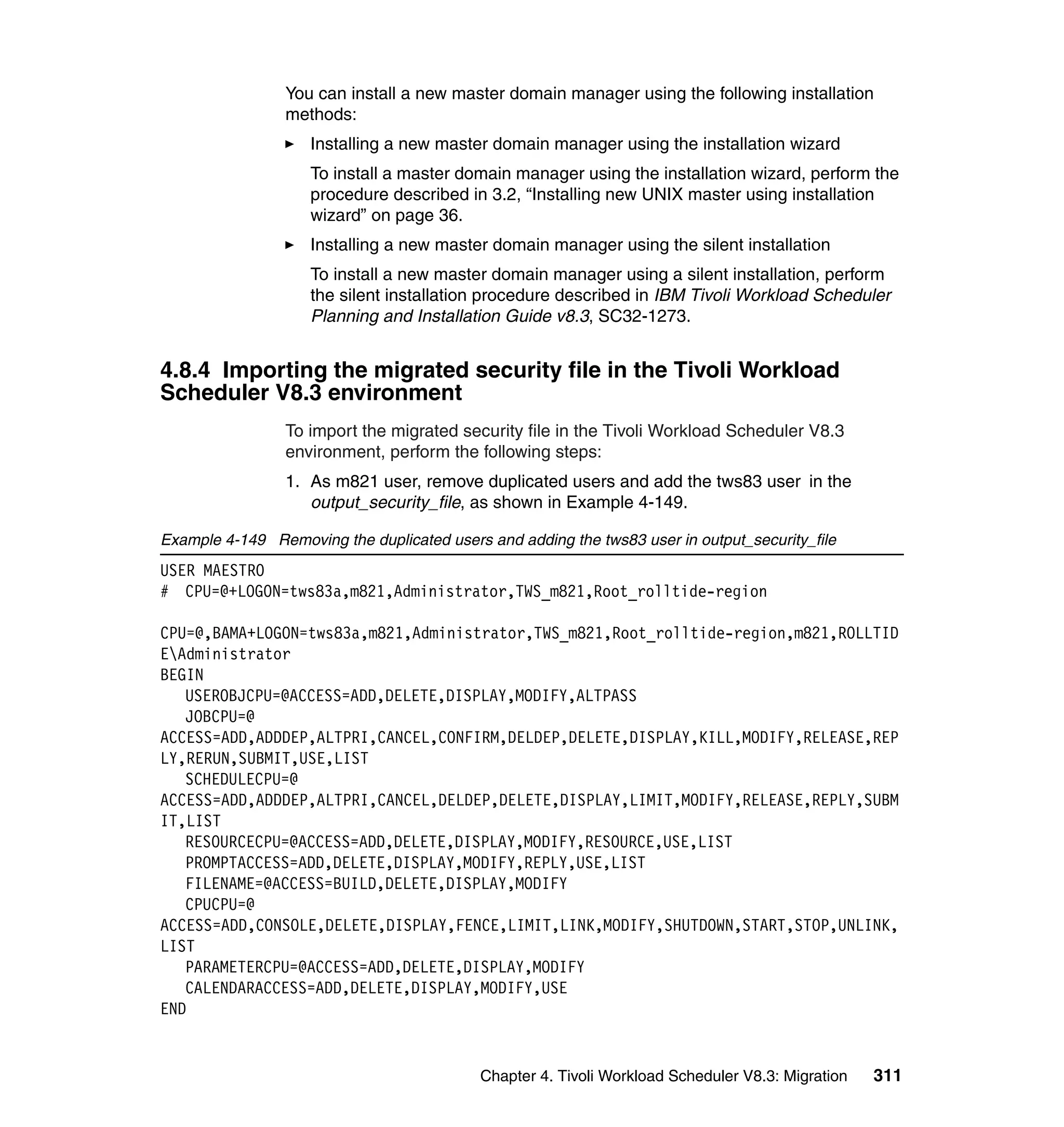You can install a new master domain manager using the following installation
                 methods:
                    Installing a new master domain manager using the installation wizard
                    To install a master domain manager using the installation wizard, perform the
                    procedure described in 3.2, “Installing new UNIX master using installation
                    wizard” on page 36.
                    Installing a new master domain manager using the silent installation
                    To install a new master domain manager using a silent installation, perform
                    the silent installation procedure described in IBM Tivoli Workload Scheduler
                    Planning and Installation Guide v8.3, SC32-1273.


4.8.4 Importing the migrated security file in the Tivoli Workload
Scheduler V8.3 environment
                 To import the migrated security file in the Tivoli Workload Scheduler V8.3
                 environment, perform the following steps:
                 1. As m821 user, remove duplicated users and add the tws83 user in the
                    output_security_file, as shown in Example 4-149.

Example 4-149 Removing the duplicated users and adding the tws83 user in output_security_file
USER MAESTRO
# CPU=@+LOGON=tws83a,m821,Administrator,TWS_m821,Root_rolltide-region

CPU=@,BAMA+LOGON=tws83a,m821,Administrator,TWS_m821,Root_rolltide-region,m821,ROLLTID
EAdministrator
BEGIN
   USEROBJCPU=@ACCESS=ADD,DELETE,DISPLAY,MODIFY,ALTPASS
   JOBCPU=@
ACCESS=ADD,ADDDEP,ALTPRI,CANCEL,CONFIRM,DELDEP,DELETE,DISPLAY,KILL,MODIFY,RELEASE,REP
LY,RERUN,SUBMIT,USE,LIST
   SCHEDULECPU=@
ACCESS=ADD,ADDDEP,ALTPRI,CANCEL,DELDEP,DELETE,DISPLAY,LIMIT,MODIFY,RELEASE,REPLY,SUBM
IT,LIST
   RESOURCECPU=@ACCESS=ADD,DELETE,DISPLAY,MODIFY,RESOURCE,USE,LIST
   PROMPTACCESS=ADD,DELETE,DISPLAY,MODIFY,REPLY,USE,LIST
   FILENAME=@ACCESS=BUILD,DELETE,DISPLAY,MODIFY
   CPUCPU=@
ACCESS=ADD,CONSOLE,DELETE,DISPLAY,FENCE,LIMIT,LINK,MODIFY,SHUTDOWN,START,STOP,UNLINK,
LIST
   PARAMETERCPU=@ACCESS=ADD,DELETE,DISPLAY,MODIFY
   CALENDARACCESS=ADD,DELETE,DISPLAY,MODIFY,USE
END


                                            Chapter 4. Tivoli Workload Scheduler V8.3: Migration   311
 