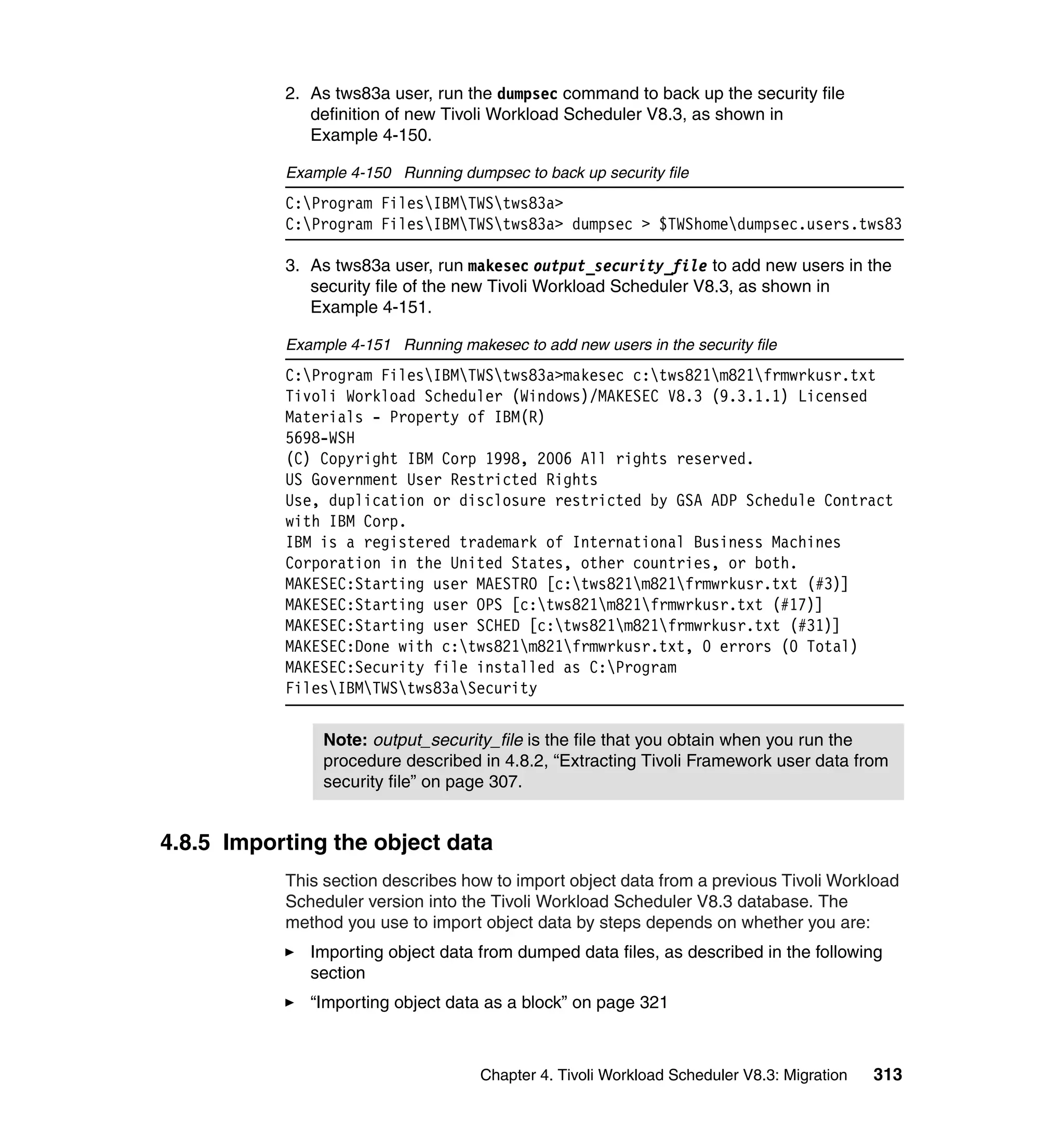 2. As tws83a user, run the dumpsec command to back up the security file
              definition of new Tivoli Workload Scheduler V8.3, as shown in
              Example 4-150.

           Example 4-150 Running dumpsec to back up security file
           C:Program FilesIBMTWStws83a>
           C:Program FilesIBMTWStws83a> dumpsec > $TWShomedumpsec.users.tws83

           3. As tws83a user, run makesec output_security_file to add new users in the
              security file of the new Tivoli Workload Scheduler V8.3, as shown in
              Example 4-151.

           Example 4-151 Running makesec to add new users in the security file
           C:Program FilesIBMTWStws83a>makesec c:tws821m821frmwrkusr.txt
           Tivoli Workload Scheduler (Windows)/MAKESEC V8.3 (9.3.1.1) Licensed
           Materials - Property of IBM(R)
           5698-WSH
           (C) Copyright IBM Corp 1998, 2006 All rights reserved.
           US Government User Restricted Rights
           Use, duplication or disclosure restricted by GSA ADP Schedule Contract
           with IBM Corp.
           IBM is a registered trademark of International Business Machines
           Corporation in the United States, other countries, or both.
           MAKESEC:Starting user MAESTRO [c:tws821m821frmwrkusr.txt (#3)]
           MAKESEC:Starting user OPS [c:tws821m821frmwrkusr.txt (#17)]
           MAKESEC:Starting user SCHED [c:tws821m821frmwrkusr.txt (#31)]
           MAKESEC:Done with c:tws821m821frmwrkusr.txt, 0 errors (0 Total)
           MAKESEC:Security file installed as C:Program
           FilesIBMTWStws83aSecurity


                Note: output_security_file is the file that you obtain when you run the
                procedure described in 4.8.2, “Extracting Tivoli Framework user data from
                security file” on page 307.


4.8.5 Importing the object data
           This section describes how to import object data from a previous Tivoli Workload
           Scheduler version into the Tivoli Workload Scheduler V8.3 database. The
           method you use to import object data by steps depends on whether you are:
              Importing object data from dumped data files, as described in the following
              section
              “Importing object data as a block” on page 321



                                     Chapter 4. Tivoli Workload Scheduler V8.3: Migration   313
 