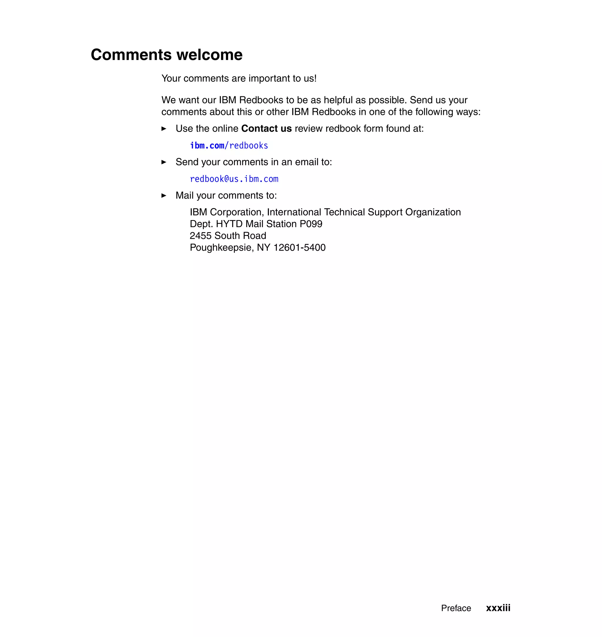 Comments welcome
       Your comments are important to us!

       We want our IBM Redbooks to be as helpful as possible. Send us your
       comments about this or other IBM Redbooks in one of the following ways:
          Use the online Contact us review redbook form found at:
             ibm.com/redbooks
          Send your comments in an email to:
             redbook@us.ibm.com
          Mail your comments to:
             IBM Corporation, International Technical Support Organization
             Dept. HYTD Mail Station P099
             2455 South Road
             Poughkeepsie, NY 12601-5400




                                                                     Preface     xxxiii
 