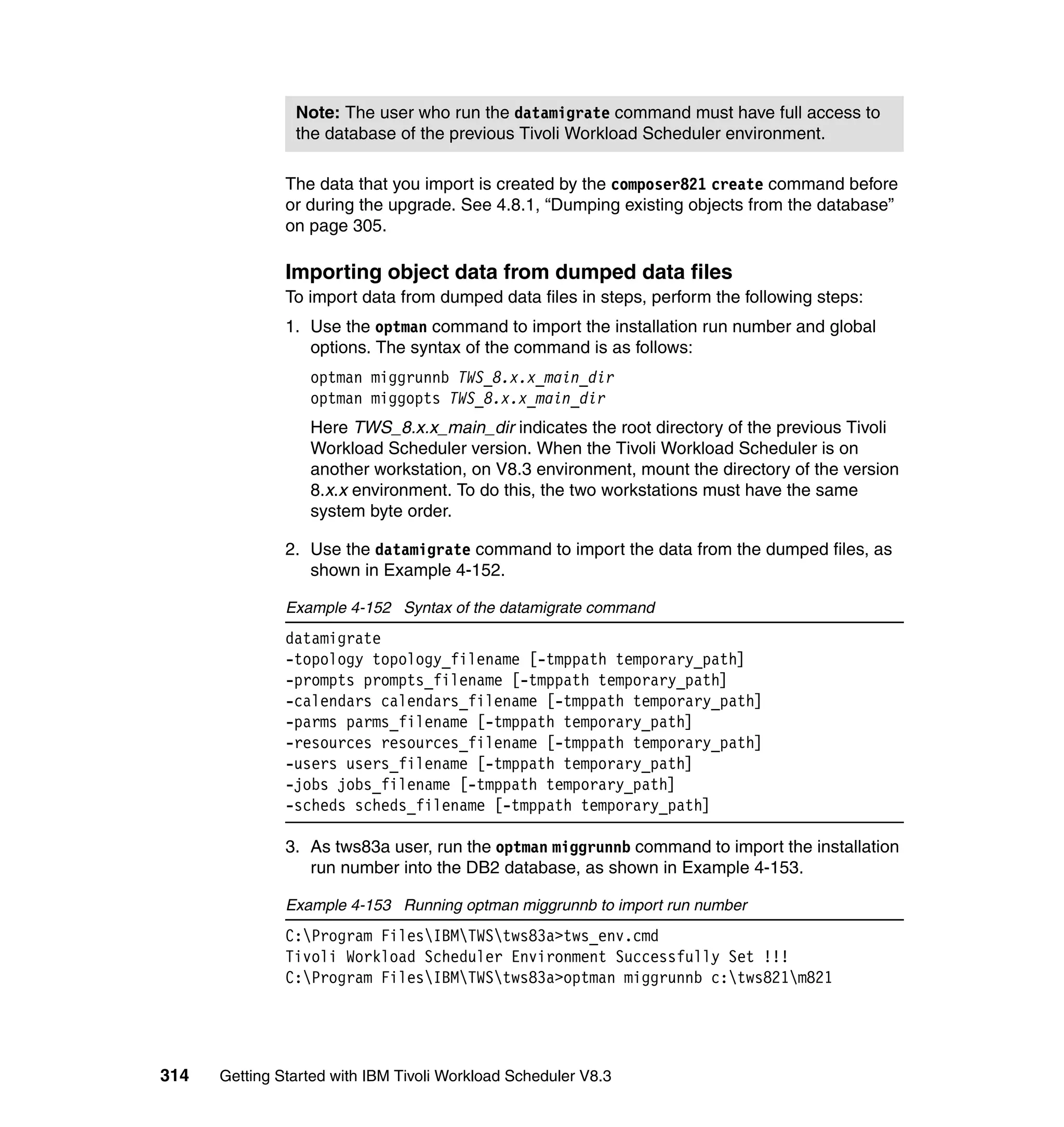 Note: The user who run the datamigrate command must have full access to
                the database of the previous Tivoli Workload Scheduler environment.

               The data that you import is created by the composer821 create command before
               or during the upgrade. See 4.8.1, “Dumping existing objects from the database”
               on page 305.

               Importing object data from dumped data files
               To import data from dumped data files in steps, perform the following steps:
               1. Use the optman command to import the installation run number and global
                  options. The syntax of the command is as follows:
                  optman miggrunnb TWS_8.x.x_main_dir
                  optman miggopts TWS_8.x.x_main_dir
                  Here TWS_8.x.x_main_dir indicates the root directory of the previous Tivoli
                  Workload Scheduler version. When the Tivoli Workload Scheduler is on
                  another workstation, on V8.3 environment, mount the directory of the version
                  8.x.x environment. To do this, the two workstations must have the same
                  system byte order.

               2. Use the datamigrate command to import the data from the dumped files, as
                  shown in Example 4-152.

               Example 4-152 Syntax of the datamigrate command
               datamigrate
               -topology topology_filename [-tmppath temporary_path]
               -prompts prompts_filename [-tmppath temporary_path]
               -calendars calendars_filename [-tmppath temporary_path]
               -parms parms_filename [-tmppath temporary_path]
               -resources resources_filename [-tmppath temporary_path]
               -users users_filename [-tmppath temporary_path]
               -jobs jobs_filename [-tmppath temporary_path]
               -scheds scheds_filename [-tmppath temporary_path]

               3. As tws83a user, run the optman miggrunnb command to import the installation
                  run number into the DB2 database, as shown in Example 4-153.

               Example 4-153 Running optman miggrunnb to import run number
               C:Program FilesIBMTWStws83a>tws_env.cmd
               Tivoli Workload Scheduler Environment Successfully Set !!!
               C:Program FilesIBMTWStws83a>optman miggrunnb c:tws821m821




314   Getting Started with IBM Tivoli Workload Scheduler V8.3
 