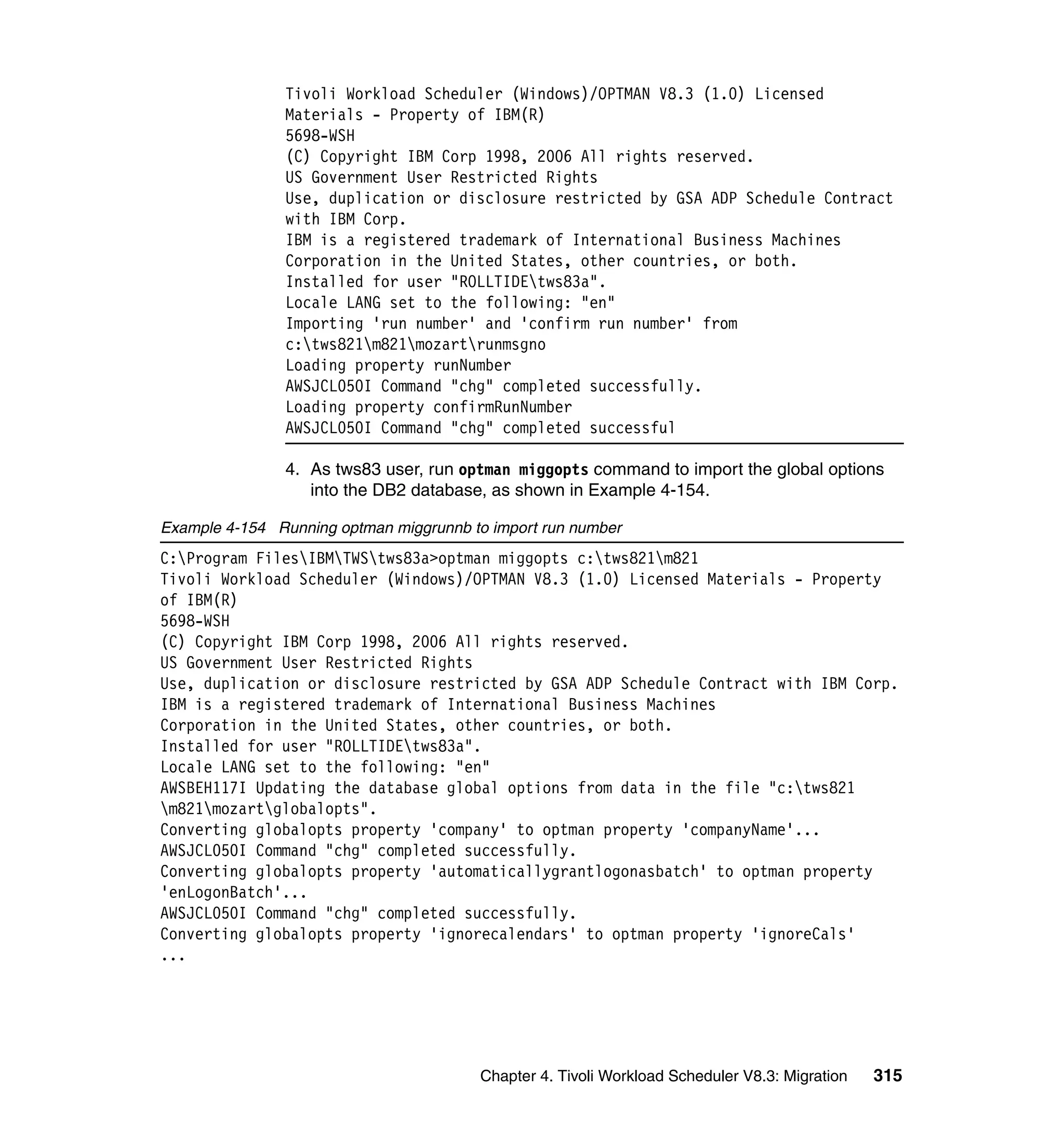 Tivoli Workload Scheduler (Windows)/OPTMAN V8.3 (1.0) Licensed
                Materials - Property of IBM(R)
                5698-WSH
                (C) Copyright IBM Corp 1998, 2006 All rights reserved.
                US Government User Restricted Rights
                Use, duplication or disclosure restricted by GSA ADP Schedule Contract
                with IBM Corp.
                IBM is a registered trademark of International Business Machines
                Corporation in the United States, other countries, or both.
                Installed for user "ROLLTIDEtws83a".
                Locale LANG set to the following: "en"
                Importing 'run number' and 'confirm run number' from
                c:tws821m821mozartrunmsgno
                Loading property runNumber
                AWSJCL050I Command "chg" completed successfully.
                Loading property confirmRunNumber
                AWSJCL050I Command "chg" completed successful

                4. As tws83 user, run optman miggopts command to import the global options
                   into the DB2 database, as shown in Example 4-154.

Example 4-154 Running optman miggrunnb to import run number
C:Program FilesIBMTWStws83a>optman miggopts c:tws821m821
Tivoli Workload Scheduler (Windows)/OPTMAN V8.3 (1.0) Licensed Materials - Property
of IBM(R)
5698-WSH
(C) Copyright IBM Corp 1998, 2006 All rights reserved.
US Government User Restricted Rights
Use, duplication or disclosure restricted by GSA ADP Schedule Contract with IBM Corp.
IBM is a registered trademark of International Business Machines
Corporation in the United States, other countries, or both.
Installed for user "ROLLTIDEtws83a".
Locale LANG set to the following: "en"
AWSBEH117I Updating the database global options from data in the file "c:tws821
m821mozartglobalopts".
Converting globalopts property 'company' to optman property 'companyName'...
AWSJCL050I Command "chg" completed successfully.
Converting globalopts property 'automaticallygrantlogonasbatch' to optman property
'enLogonBatch'...
AWSJCL050I Command "chg" completed successfully.
Converting globalopts property 'ignorecalendars' to optman property 'ignoreCals'
...




                                        Chapter 4. Tivoli Workload Scheduler V8.3: Migration   315
 