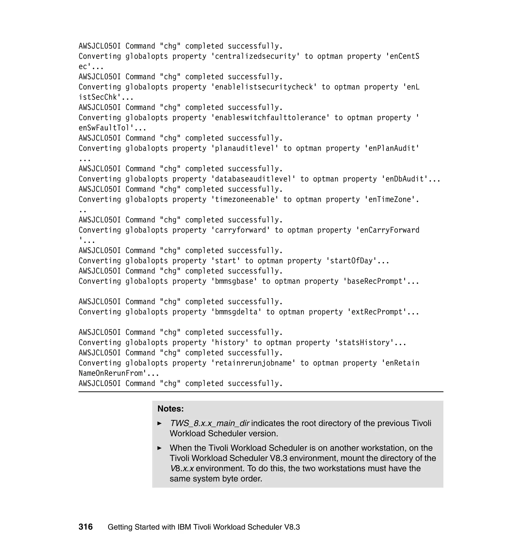 AWSJCL050I Command "chg" completed successfully.
Converting globalopts property 'centralizedsecurity' to optman property 'enCentS
ec'...
AWSJCL050I Command "chg" completed successfully.
Converting globalopts property 'enablelistsecuritycheck' to optman property 'enL
istSecChk'...
AWSJCL050I Command "chg" completed successfully.
Converting globalopts property 'enableswitchfaulttolerance' to optman property '
enSwFaultTol'...
AWSJCL050I Command "chg" completed successfully.
Converting globalopts property 'planauditlevel' to optman property 'enPlanAudit'
...
AWSJCL050I Command "chg" completed successfully.
Converting globalopts property 'databaseauditlevel' to optman property 'enDbAudit'...
AWSJCL050I Command "chg" completed successfully.
Converting globalopts property 'timezoneenable' to optman property 'enTimeZone'.
..
AWSJCL050I Command "chg" completed successfully.
Converting globalopts property 'carryforward' to optman property 'enCarryForward
'...
AWSJCL050I Command "chg" completed successfully.
Converting globalopts property 'start' to optman property 'startOfDay'...
AWSJCL050I Command "chg" completed successfully.
Converting globalopts property 'bmmsgbase' to optman property 'baseRecPrompt'...

AWSJCL050I Command "chg" completed successfully.
Converting globalopts property 'bmmsgdelta' to optman property 'extRecPrompt'...

AWSJCL050I Command "chg" completed successfully.
Converting globalopts property 'history' to optman property 'statsHistory'...
AWSJCL050I Command "chg" completed successfully.
Converting globalopts property 'retainrerunjobname' to optman property 'enRetain
NameOnRerunFrom'...
AWSJCL050I Command "chg" completed successfully.


                    Notes:
                       TWS_8.x.x_main_dir indicates the root directory of the previous Tivoli
                       Workload Scheduler version.
                       When the Tivoli Workload Scheduler is on another workstation, on the
                       Tivoli Workload Scheduler V8.3 environment, mount the directory of the
                       V8.x.x environment. To do this, the two workstations must have the
                       same system byte order.




316   Getting Started with IBM Tivoli Workload Scheduler V8.3
 