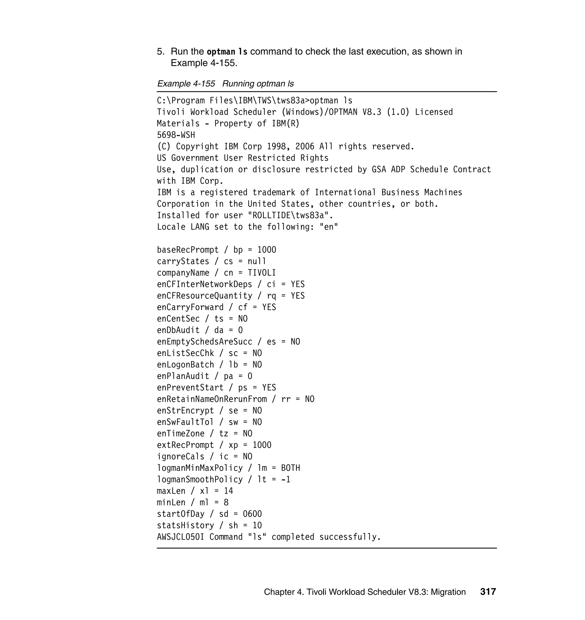 5. Run the optman ls command to check the last execution, as shown in
   Example 4-155.

Example 4-155 Running optman ls
C:Program FilesIBMTWStws83a>optman ls
Tivoli Workload Scheduler (Windows)/OPTMAN V8.3 (1.0) Licensed
Materials - Property of IBM(R)
5698-WSH
(C) Copyright IBM Corp 1998, 2006 All rights reserved.
US Government User Restricted Rights
Use, duplication or disclosure restricted by GSA ADP Schedule Contract
with IBM Corp.
IBM is a registered trademark of International Business Machines
Corporation in the United States, other countries, or both.
Installed for user "ROLLTIDEtws83a".
Locale LANG set to the following: "en"

baseRecPrompt / bp = 1000
carryStates / cs = null
companyName / cn = TIVOLI
enCFInterNetworkDeps / ci = YES
enCFResourceQuantity / rq = YES
enCarryForward / cf = YES
enCentSec / ts = NO
enDbAudit / da = 0
enEmptySchedsAreSucc / es = NO
enListSecChk / sc = NO
enLogonBatch / lb = NO
enPlanAudit / pa = 0
enPreventStart / ps = YES
enRetainNameOnRerunFrom / rr = NO
enStrEncrypt / se = NO
enSwFaultTol / sw = NO
enTimeZone / tz = NO
extRecPrompt / xp = 1000
ignoreCals / ic = NO
logmanMinMaxPolicy / lm = BOTH
logmanSmoothPolicy / lt = -1
maxLen / xl = 14
minLen / ml = 8
startOfDay / sd = 0600
statsHistory / sh = 10
AWSJCL050I Command "ls" completed successfully.




                        Chapter 4. Tivoli Workload Scheduler V8.3: Migration   317
 