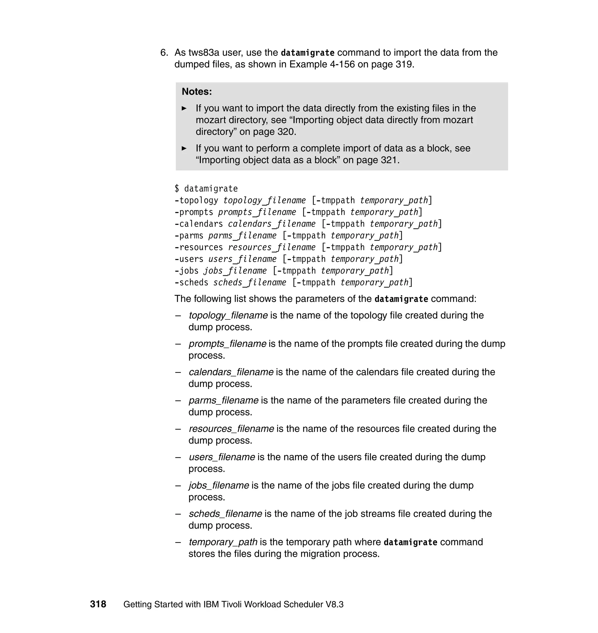6. As tws83a user, use the datamigrate command to import the data from the
                  dumped files, as shown in Example 4-156 on page 319.

                    Notes:
                        If you want to import the data directly from the existing files in the
                        mozart directory, see “Importing object data directly from mozart
                        directory” on page 320.
                        If you want to perform a complete import of data as a block, see
                        “Importing object data as a block” on page 321.

                  $ datamigrate
                  -topology topology_filename [-tmppath temporary_path]
                  -prompts prompts_filename [-tmppath temporary_path]
                  -calendars calendars_filename [-tmppath temporary_path]
                  -parms parms_filename [-tmppath temporary_path]
                  -resources resources_filename [-tmppath temporary_path]
                  -users users_filename [-tmppath temporary_path]
                  -jobs jobs_filename [-tmppath temporary_path]
                  -scheds scheds_filename [-tmppath temporary_path]
                  The following list shows the parameters of the datamigrate command:
                  – topology_filename is the name of the topology file created during the
                    dump process.
                  – prompts_filename is the name of the prompts file created during the dump
                    process.
                  – calendars_filename is the name of the calendars file created during the
                    dump process.
                  – parms_filename is the name of the parameters file created during the
                    dump process.
                  – resources_filename is the name of the resources file created during the
                    dump process.
                  – users_filename is the name of the users file created during the dump
                    process.
                  – jobs_filename is the name of the jobs file created during the dump
                    process.
                  – scheds_filename is the name of the job streams file created during the
                    dump process.
                  – temporary_path is the temporary path where datamigrate command
                    stores the files during the migration process.




318   Getting Started with IBM Tivoli Workload Scheduler V8.3
 