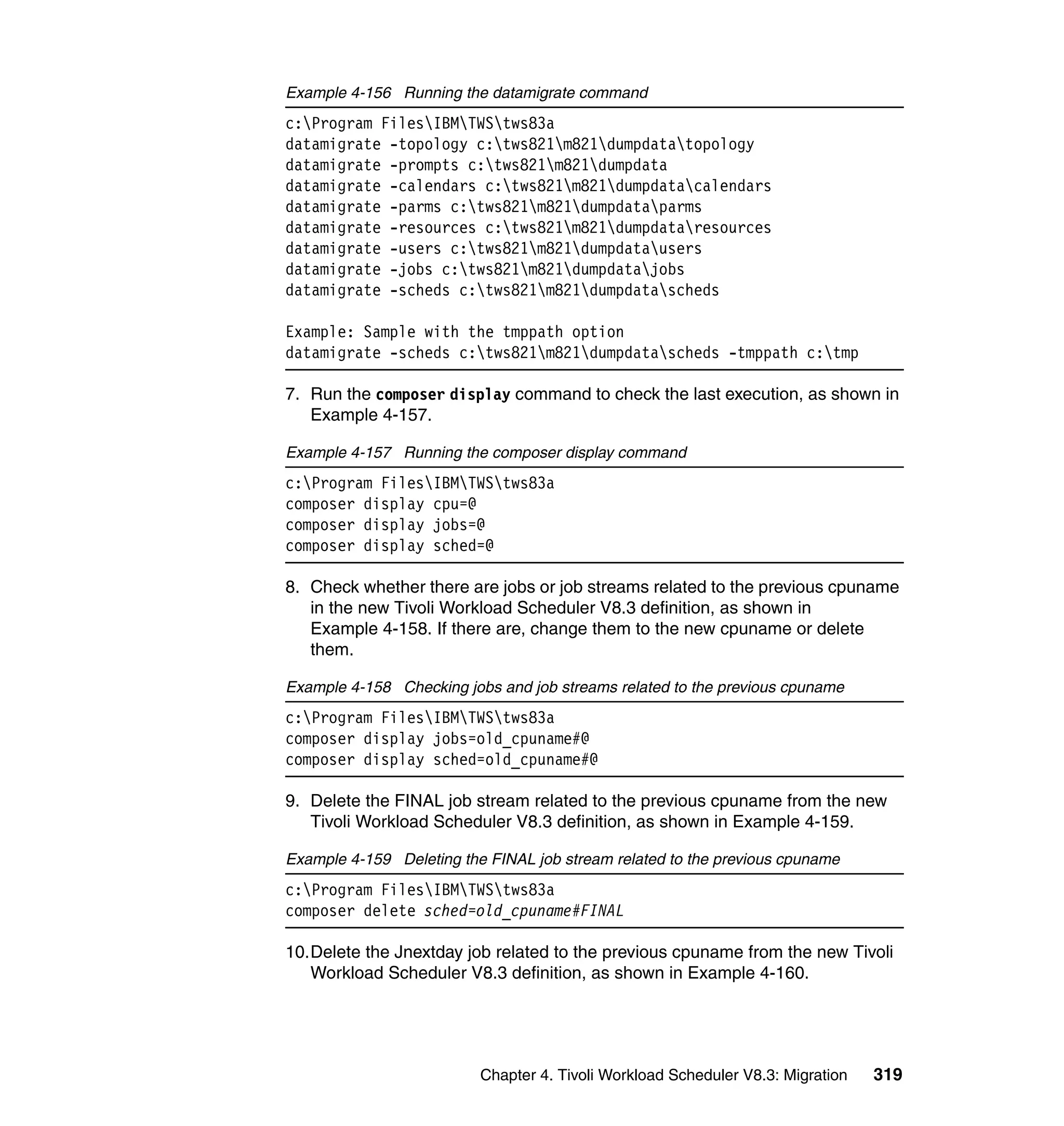 Example 4-156 Running the datamigrate command
c:Program FilesIBMTWStws83a
datamigrate -topology c:tws821m821dumpdatatopology
datamigrate -prompts c:tws821m821dumpdata
datamigrate -calendars c:tws821m821dumpdatacalendars
datamigrate -parms c:tws821m821dumpdataparms
datamigrate -resources c:tws821m821dumpdataresources
datamigrate -users c:tws821m821dumpdatausers
datamigrate -jobs c:tws821m821dumpdatajobs
datamigrate -scheds c:tws821m821dumpdatascheds

Example: Sample with the tmppath option
datamigrate -scheds c:tws821m821dumpdatascheds -tmppath c:tmp

7. Run the composer display command to check the last execution, as shown in
   Example 4-157.

Example 4-157 Running the composer display command
c:Program FilesIBMTWStws83a
composer display cpu=@
composer display jobs=@
composer display sched=@

8. Check whether there are jobs or job streams related to the previous cpuname
   in the new Tivoli Workload Scheduler V8.3 definition, as shown in
   Example 4-158. If there are, change them to the new cpuname or delete
   them.

Example 4-158 Checking jobs and job streams related to the previous cpuname
c:Program FilesIBMTWStws83a
composer display jobs=old_cpuname#@
composer display sched=old_cpuname#@

9. Delete the FINAL job stream related to the previous cpuname from the new
   Tivoli Workload Scheduler V8.3 definition, as shown in Example 4-159.

Example 4-159 Deleting the FINAL job stream related to the previous cpuname
c:Program FilesIBMTWStws83a
composer delete sched=old_cpuname#FINAL

10.Delete the Jnextday job related to the previous cpuname from the new Tivoli
   Workload Scheduler V8.3 definition, as shown in Example 4-160.




                          Chapter 4. Tivoli Workload Scheduler V8.3: Migration   319
 