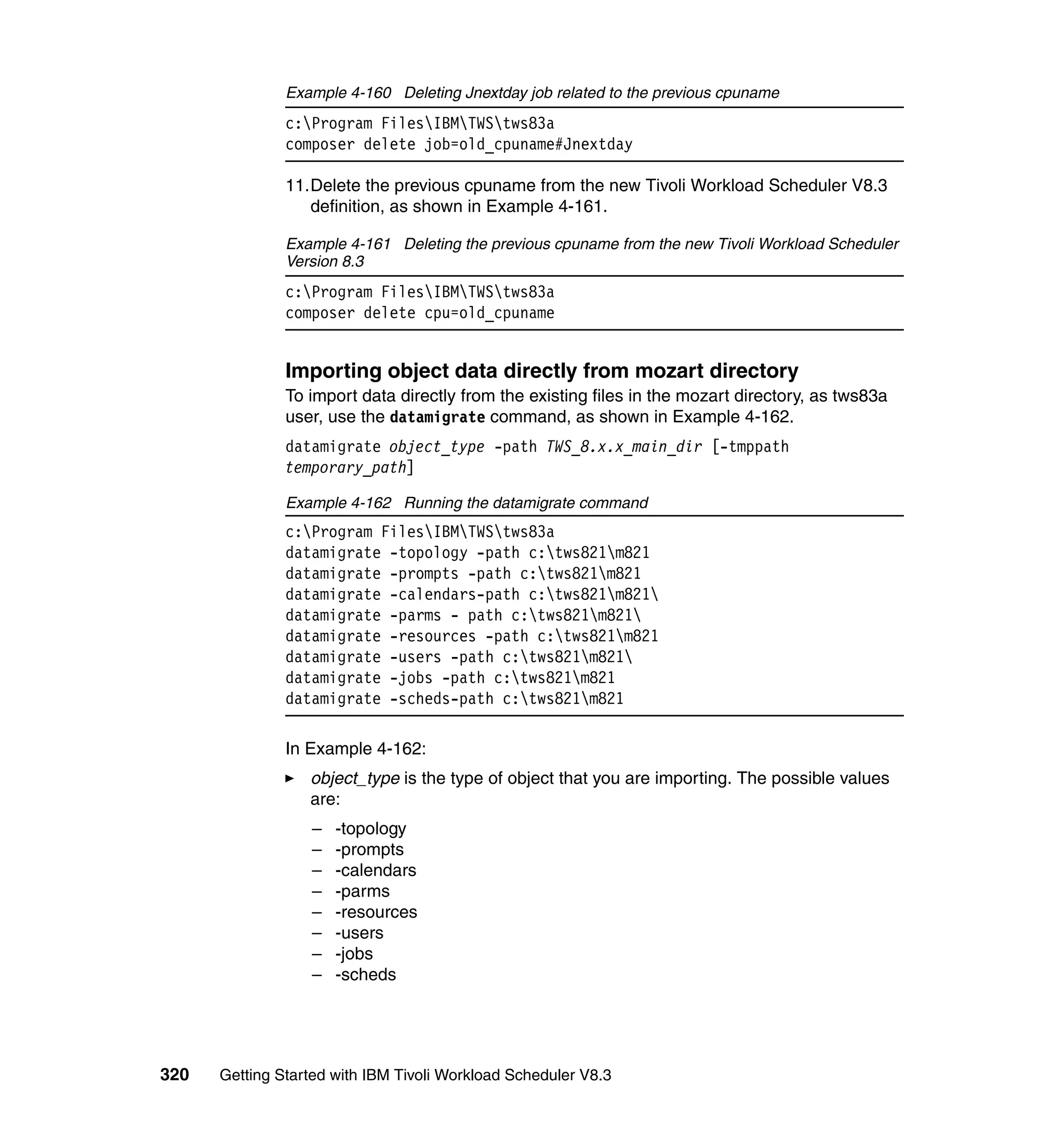 Example 4-160 Deleting Jnextday job related to the previous cpuname
               c:Program FilesIBMTWStws83a
               composer delete job=old_cpuname#Jnextday

               11.Delete the previous cpuname from the new Tivoli Workload Scheduler V8.3
                  definition, as shown in Example 4-161.

               Example 4-161 Deleting the previous cpuname from the new Tivoli Workload Scheduler
               Version 8.3
               c:Program FilesIBMTWStws83a
               composer delete cpu=old_cpuname


               Importing object data directly from mozart directory
               To import data directly from the existing files in the mozart directory, as tws83a
               user, use the datamigrate command, as shown in Example 4-162.
               datamigrate object_type -path TWS_8.x.x_main_dir [-tmppath
               temporary_path]

               Example 4-162 Running the datamigrate command
               c:Program FilesIBMTWStws83a
               datamigrate -topology -path c:tws821m821
               datamigrate -prompts -path c:tws821m821
               datamigrate -calendars-path c:tws821m821
               datamigrate -parms - path c:tws821m821
               datamigrate -resources -path c:tws821m821
               datamigrate -users -path c:tws821m821
               datamigrate -jobs -path c:tws821m821
               datamigrate -scheds-path c:tws821m821

               In Example 4-162:
                  object_type is the type of object that you are importing. The possible values
                  are:
                  –   -topology
                  –   -prompts
                  –   -calendars
                  –   -parms
                  –   -resources
                  –   -users
                  –   -jobs
                  –   -scheds




320   Getting Started with IBM Tivoli Workload Scheduler V8.3
 