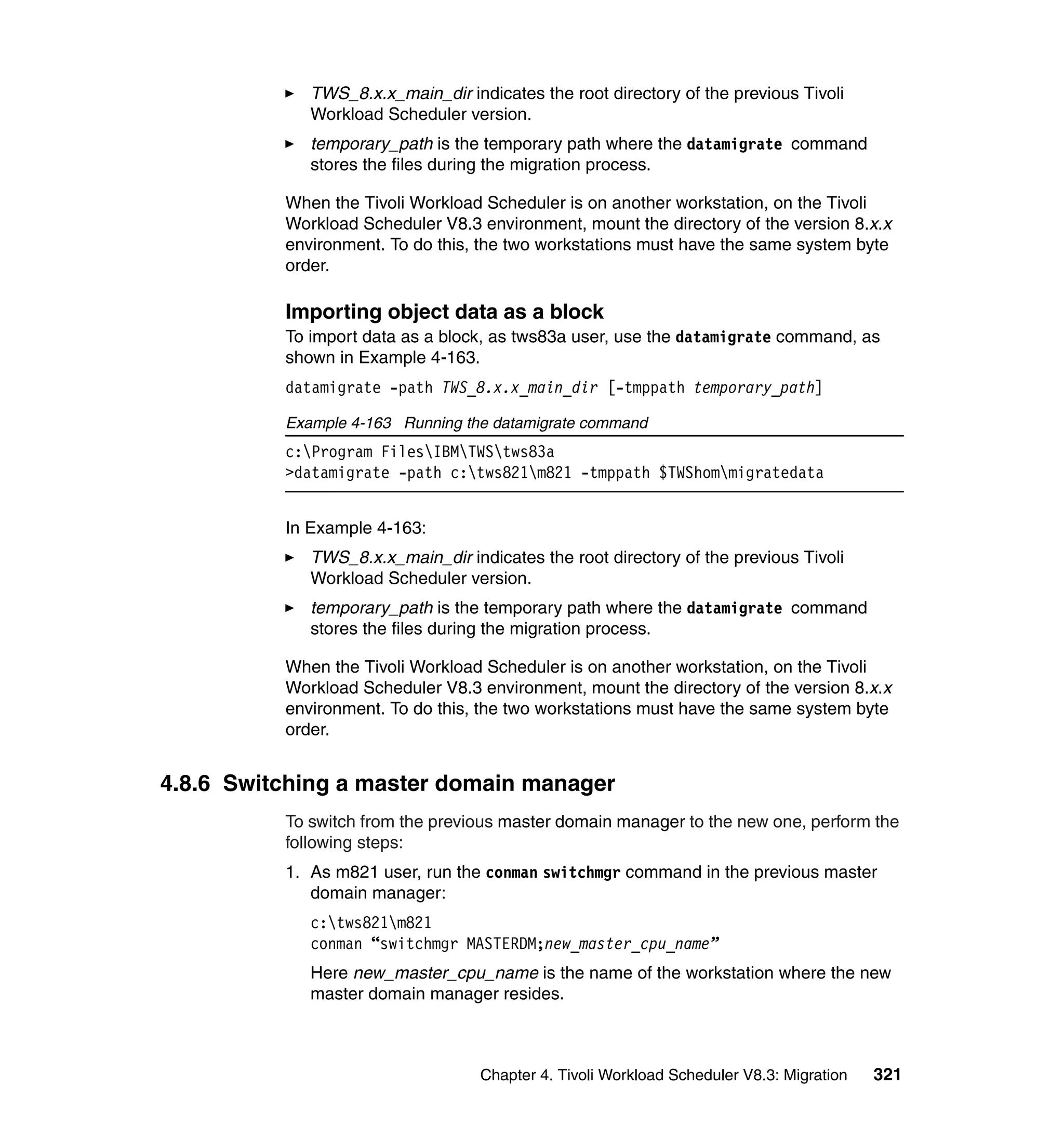 TWS_8.x.x_main_dir indicates the root directory of the previous Tivoli
             Workload Scheduler version.
             temporary_path is the temporary path where the datamigrate command
             stores the files during the migration process.

          When the Tivoli Workload Scheduler is on another workstation, on the Tivoli
          Workload Scheduler V8.3 environment, mount the directory of the version 8.x.x
          environment. To do this, the two workstations must have the same system byte
          order.

          Importing object data as a block
          To import data as a block, as tws83a user, use the datamigrate command, as
          shown in Example 4-163.
          datamigrate -path TWS_8.x.x_main_dir [-tmppath temporary_path]

          Example 4-163 Running the datamigrate command
          c:Program FilesIBMTWStws83a
          >datamigrate -path c:tws821m821 -tmppath $TWShommigratedata


          In Example 4-163:
             TWS_8.x.x_main_dir indicates the root directory of the previous Tivoli
             Workload Scheduler version.
             temporary_path is the temporary path where the datamigrate command
             stores the files during the migration process.

          When the Tivoli Workload Scheduler is on another workstation, on the Tivoli
          Workload Scheduler V8.3 environment, mount the directory of the version 8.x.x
          environment. To do this, the two workstations must have the same system byte
          order.


4.8.6 Switching a master domain manager
          To switch from the previous master domain manager to the new one, perform the
          following steps:
          1. As m821 user, run the conman switchmgr command in the previous master
             domain manager:
             c:tws821m821
             conman “switchmgr MASTERDM;new_master_cpu_name”
             Here new_master_cpu_name is the name of the workstation where the new
             master domain manager resides.



                                   Chapter 4. Tivoli Workload Scheduler V8.3: Migration   321
 