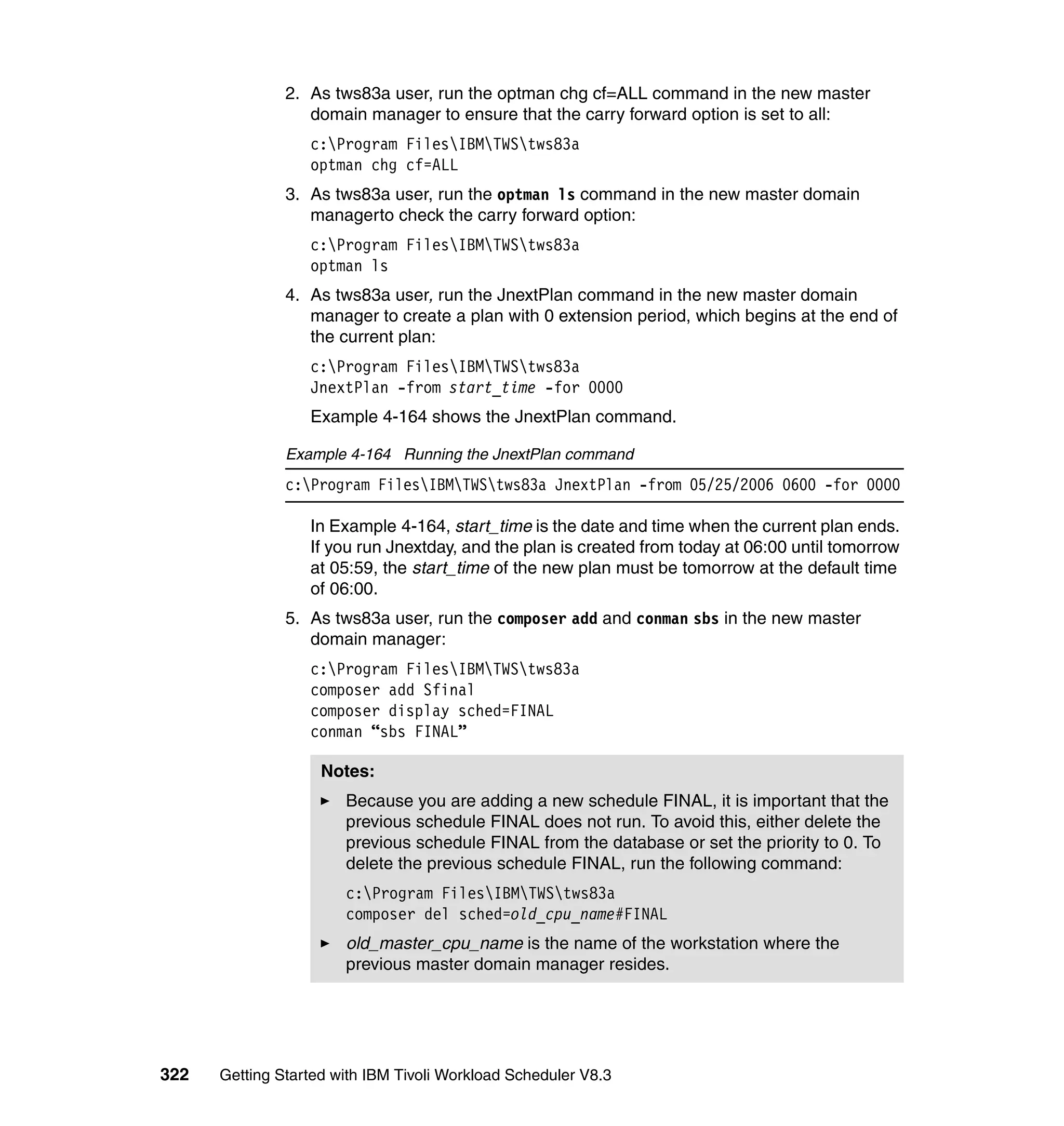 2. As tws83a user, run the optman chg cf=ALL command in the new master
                  domain manager to ensure that the carry forward option is set to all:
                  c:Program FilesIBMTWStws83a
                  optman chg cf=ALL
               3. As tws83a user, run the optman ls command in the new master domain
                  managerto check the carry forward option:
                  c:Program FilesIBMTWStws83a
                  optman ls
               4. As tws83a user, run the JnextPlan command in the new master domain
                  manager to create a plan with 0 extension period, which begins at the end of
                  the current plan:
                  c:Program FilesIBMTWStws83a
                  JnextPlan -from start_time -for 0000
                  Example 4-164 shows the JnextPlan command.

               Example 4-164 Running the JnextPlan command
               c:Program FilesIBMTWStws83a JnextPlan -from 05/25/2006 0600 -for 0000

                  In Example 4-164, start_time is the date and time when the current plan ends.
                  If you run Jnextday, and the plan is created from today at 06:00 until tomorrow
                  at 05:59, the start_time of the new plan must be tomorrow at the default time
                  of 06:00.
               5. As tws83a user, run the composer add and conman sbs in the new master
                  domain manager:
                  c:Program FilesIBMTWStws83a
                  composer add Sfinal
                  composer display sched=FINAL
                  conman “sbs FINAL”

                    Notes:
                       Because you are adding a new schedule FINAL, it is important that the
                       previous schedule FINAL does not run. To avoid this, either delete the
                       previous schedule FINAL from the database or set the priority to 0. To
                       delete the previous schedule FINAL, run the following command:
                       c:Program FilesIBMTWStws83a
                       composer del sched=old_cpu_name#FINAL
                       old_master_cpu_name is the name of the workstation where the
                       previous master domain manager resides.




322   Getting Started with IBM Tivoli Workload Scheduler V8.3
 