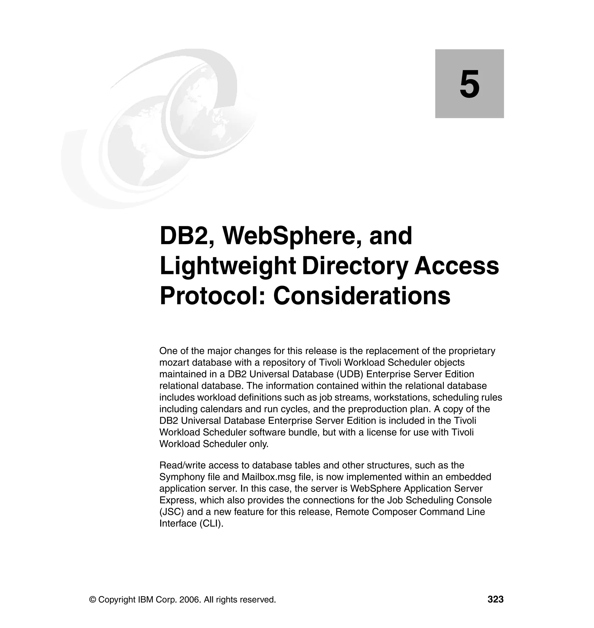 5


    Chapter 5.   DB2, WebSphere, and
                 Lightweight Directory Access
                 Protocol: Considerations
                 One of the major changes for this release is the replacement of the proprietary
                 mozart database with a repository of Tivoli Workload Scheduler objects
                 maintained in a DB2 Universal Database (UDB) Enterprise Server Edition
                 relational database. The information contained within the relational database
                 includes workload definitions such as job streams, workstations, scheduling rules
                 including calendars and run cycles, and the preproduction plan. A copy of the
                 DB2 Universal Database Enterprise Server Edition is included in the Tivoli
                 Workload Scheduler software bundle, but with a license for use with Tivoli
                 Workload Scheduler only.

                 Read/write access to database tables and other structures, such as the
                 Symphony file and Mailbox.msg file, is now implemented within an embedded
                 application server. In this case, the server is WebSphere Application Server
                 Express, which also provides the connections for the Job Scheduling Console
                 (JSC) and a new feature for this release, Remote Composer Command Line
                 Interface (CLI).




© Copyright IBM Corp. 2006. All rights reserved.                                              323
 