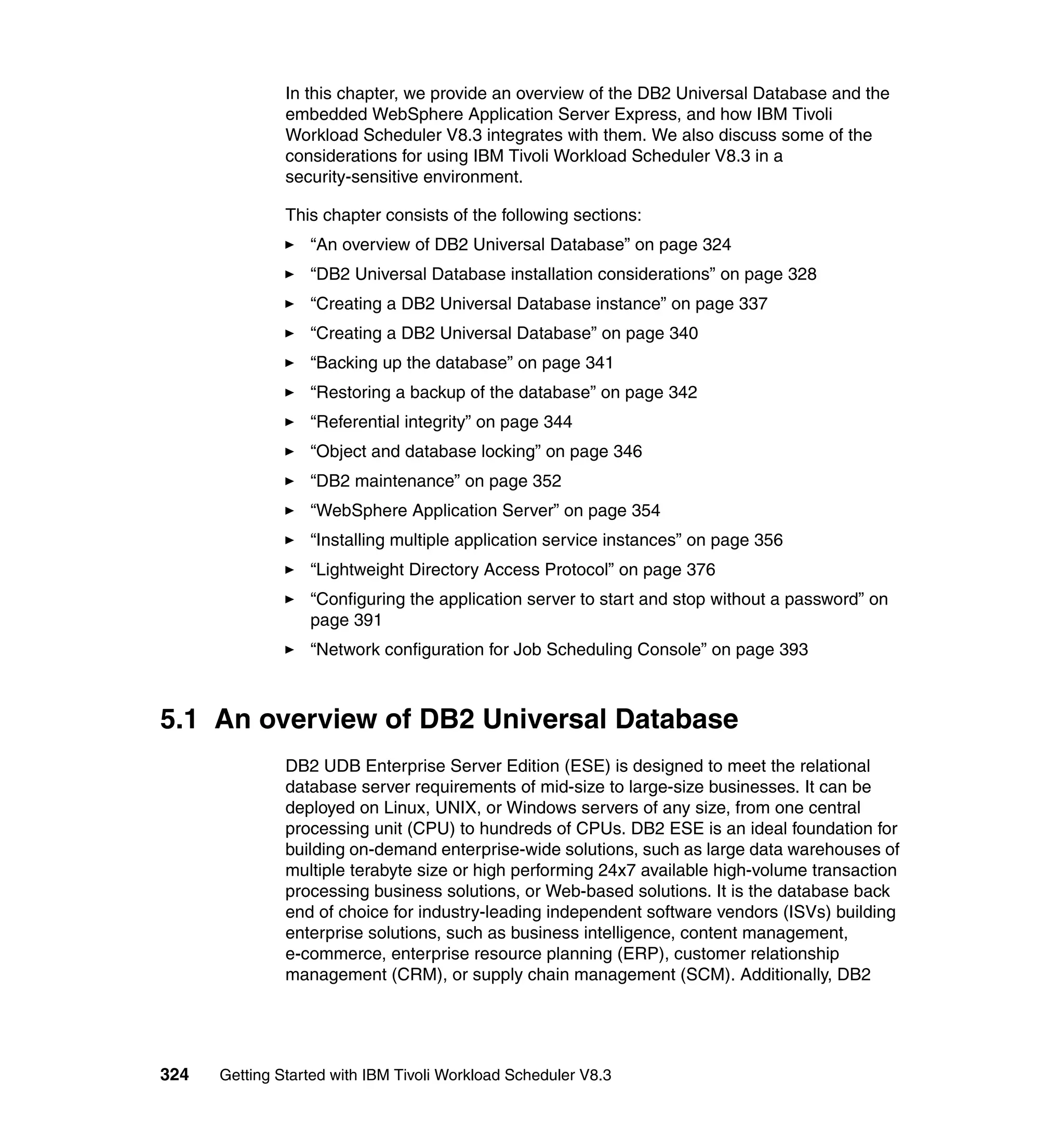 In this chapter, we provide an overview of the DB2 Universal Database and the
               embedded WebSphere Application Server Express, and how IBM Tivoli
               Workload Scheduler V8.3 integrates with them. We also discuss some of the
               considerations for using IBM Tivoli Workload Scheduler V8.3 in a
               security-sensitive environment.

               This chapter consists of the following sections:
                  “An overview of DB2 Universal Database” on page 324
                  “DB2 Universal Database installation considerations” on page 328
                  “Creating a DB2 Universal Database instance” on page 337
                  “Creating a DB2 Universal Database” on page 340
                  “Backing up the database” on page 341
                  “Restoring a backup of the database” on page 342
                  “Referential integrity” on page 344
                  “Object and database locking” on page 346
                  “DB2 maintenance” on page 352
                  “WebSphere Application Server” on page 354
                  “Installing multiple application service instances” on page 356
                  “Lightweight Directory Access Protocol” on page 376
                  “Configuring the application server to start and stop without a password” on
                  page 391
                  “Network configuration for Job Scheduling Console” on page 393



5.1 An overview of DB2 Universal Database
               DB2 UDB Enterprise Server Edition (ESE) is designed to meet the relational
               database server requirements of mid-size to large-size businesses. It can be
               deployed on Linux, UNIX, or Windows servers of any size, from one central
               processing unit (CPU) to hundreds of CPUs. DB2 ESE is an ideal foundation for
               building on-demand enterprise-wide solutions, such as large data warehouses of
               multiple terabyte size or high performing 24x7 available high-volume transaction
               processing business solutions, or Web-based solutions. It is the database back
               end of choice for industry-leading independent software vendors (ISVs) building
               enterprise solutions, such as business intelligence, content management,
               e-commerce, enterprise resource planning (ERP), customer relationship
               management (CRM), or supply chain management (SCM). Additionally, DB2




324   Getting Started with IBM Tivoli Workload Scheduler V8.3
 