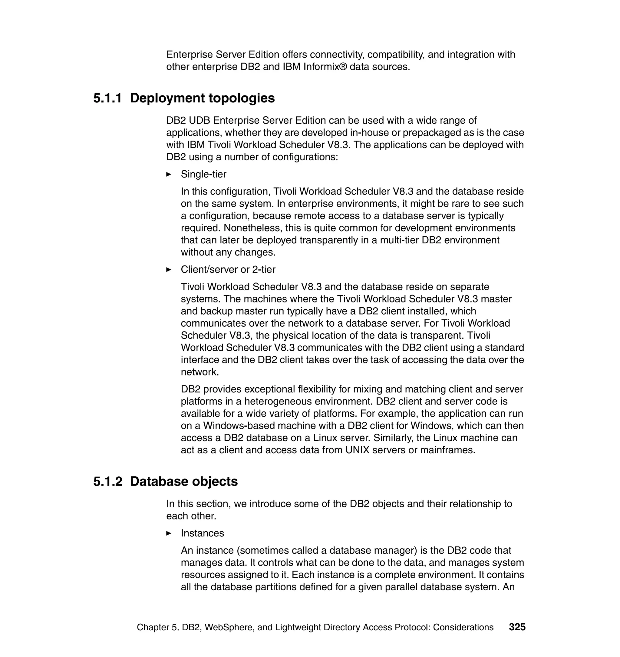 Enterprise Server Edition offers connectivity, compatibility, and integration with
            other enterprise DB2 and IBM Informix® data sources.


5.1.1 Deployment topologies
            DB2 UDB Enterprise Server Edition can be used with a wide range of
            applications, whether they are developed in-house or prepackaged as is the case
            with IBM Tivoli Workload Scheduler V8.3. The applications can be deployed with
            DB2 using a number of configurations:
                Single-tier
                In this configuration, Tivoli Workload Scheduler V8.3 and the database reside
                on the same system. In enterprise environments, it might be rare to see such
                a configuration, because remote access to a database server is typically
                required. Nonetheless, this is quite common for development environments
                that can later be deployed transparently in a multi-tier DB2 environment
                without any changes.
                Client/server or 2-tier
                Tivoli Workload Scheduler V8.3 and the database reside on separate
                systems. The machines where the Tivoli Workload Scheduler V8.3 master
                and backup master run typically have a DB2 client installed, which
                communicates over the network to a database server. For Tivoli Workload
                Scheduler V8.3, the physical location of the data is transparent. Tivoli
                Workload Scheduler V8.3 communicates with the DB2 client using a standard
                interface and the DB2 client takes over the task of accessing the data over the
                network.
                DB2 provides exceptional flexibility for mixing and matching client and server
                platforms in a heterogeneous environment. DB2 client and server code is
                available for a wide variety of platforms. For example, the application can run
                on a Windows-based machine with a DB2 client for Windows, which can then
                access a DB2 database on a Linux server. Similarly, the Linux machine can
                act as a client and access data from UNIX servers or mainframes.


5.1.2 Database objects
            In this section, we introduce some of the DB2 objects and their relationship to
            each other.
                Instances
                An instance (sometimes called a database manager) is the DB2 code that
                manages data. It controls what can be done to the data, and manages system
                resources assigned to it. Each instance is a complete environment. It contains
                all the database partitions defined for a given parallel database system. An


      Chapter 5. DB2, WebSphere, and Lightweight Directory Access Protocol: Considerations   325
 