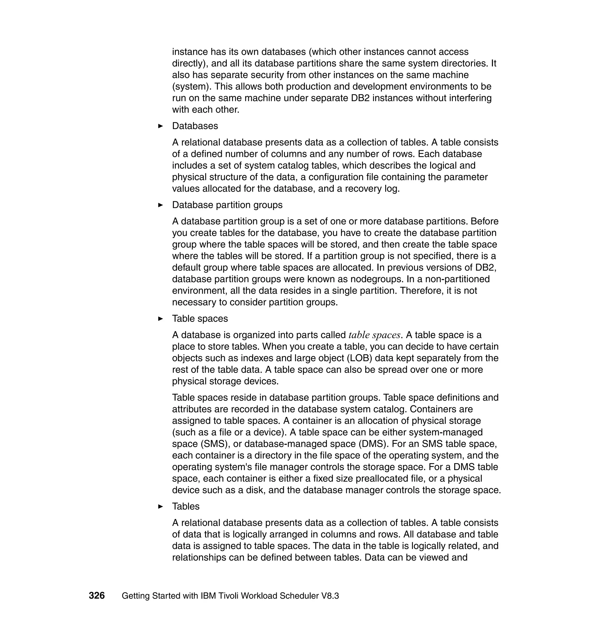 instance has its own databases (which other instances cannot access
                  directly), and all its database partitions share the same system directories. It
                  also has separate security from other instances on the same machine
                  (system). This allows both production and development environments to be
                  run on the same machine under separate DB2 instances without interfering
                  with each other.
                  Databases
                  A relational database presents data as a collection of tables. A table consists
                  of a defined number of columns and any number of rows. Each database
                  includes a set of system catalog tables, which describes the logical and
                  physical structure of the data, a configuration file containing the parameter
                  values allocated for the database, and a recovery log.
                  Database partition groups
                  A database partition group is a set of one or more database partitions. Before
                  you create tables for the database, you have to create the database partition
                  group where the table spaces will be stored, and then create the table space
                  where the tables will be stored. If a partition group is not specified, there is a
                  default group where table spaces are allocated. In previous versions of DB2,
                  database partition groups were known as nodegroups. In a non-partitioned
                  environment, all the data resides in a single partition. Therefore, it is not
                  necessary to consider partition groups.
                  Table spaces
                  A database is organized into parts called table spaces. A table space is a
                  place to store tables. When you create a table, you can decide to have certain
                  objects such as indexes and large object (LOB) data kept separately from the
                  rest of the table data. A table space can also be spread over one or more
                  physical storage devices.
                  Table spaces reside in database partition groups. Table space definitions and
                  attributes are recorded in the database system catalog. Containers are
                  assigned to table spaces. A container is an allocation of physical storage
                  (such as a file or a device). A table space can be either system-managed
                  space (SMS), or database-managed space (DMS). For an SMS table space,
                  each container is a directory in the file space of the operating system, and the
                  operating system's file manager controls the storage space. For a DMS table
                  space, each container is either a fixed size preallocated file, or a physical
                  device such as a disk, and the database manager controls the storage space.
                  Tables
                  A relational database presents data as a collection of tables. A table consists
                  of data that is logically arranged in columns and rows. All database and table
                  data is assigned to table spaces. The data in the table is logically related, and
                  relationships can be defined between tables. Data can be viewed and


326   Getting Started with IBM Tivoli Workload Scheduler V8.3
 