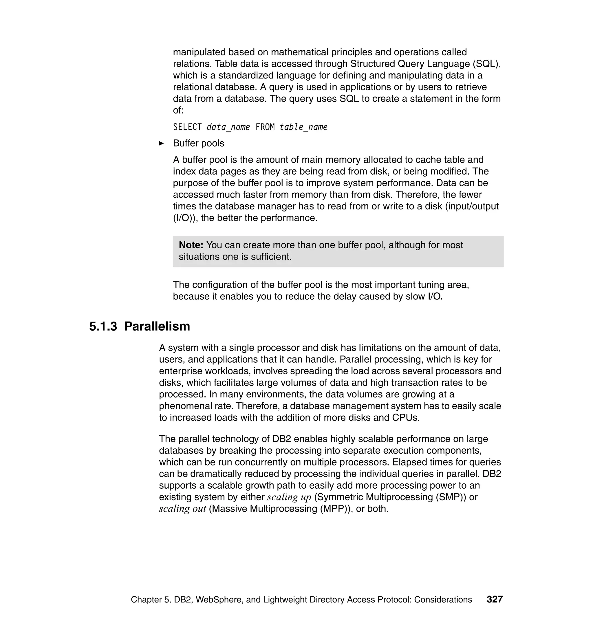 manipulated based on mathematical principles and operations called
                 relations. Table data is accessed through Structured Query Language (SQL),
                 which is a standardized language for defining and manipulating data in a
                 relational database. A query is used in applications or by users to retrieve
                 data from a database. The query uses SQL to create a statement in the form
                 of:
                 SELECT data_name FROM table_name
                 Buffer pools
                 A buffer pool is the amount of main memory allocated to cache table and
                 index data pages as they are being read from disk, or being modified. The
                 purpose of the buffer pool is to improve system performance. Data can be
                 accessed much faster from memory than from disk. Therefore, the fewer
                 times the database manager has to read from or write to a disk (input/output
                 (I/O)), the better the performance.

                  Note: You can create more than one buffer pool, although for most
                  situations one is sufficient.

                 The configuration of the buffer pool is the most important tuning area,
                 because it enables you to reduce the delay caused by slow I/O.


5.1.3 Parallelism
             A system with a single processor and disk has limitations on the amount of data,
             users, and applications that it can handle. Parallel processing, which is key for
             enterprise workloads, involves spreading the load across several processors and
             disks, which facilitates large volumes of data and high transaction rates to be
             processed. In many environments, the data volumes are growing at a
             phenomenal rate. Therefore, a database management system has to easily scale
             to increased loads with the addition of more disks and CPUs.

             The parallel technology of DB2 enables highly scalable performance on large
             databases by breaking the processing into separate execution components,
             which can be run concurrently on multiple processors. Elapsed times for queries
             can be dramatically reduced by processing the individual queries in parallel. DB2
             supports a scalable growth path to easily add more processing power to an
             existing system by either scaling up (Symmetric Multiprocessing (SMP)) or
             scaling out (Massive Multiprocessing (MPP)), or both.




       Chapter 5. DB2, WebSphere, and Lightweight Directory Access Protocol: Considerations   327
 