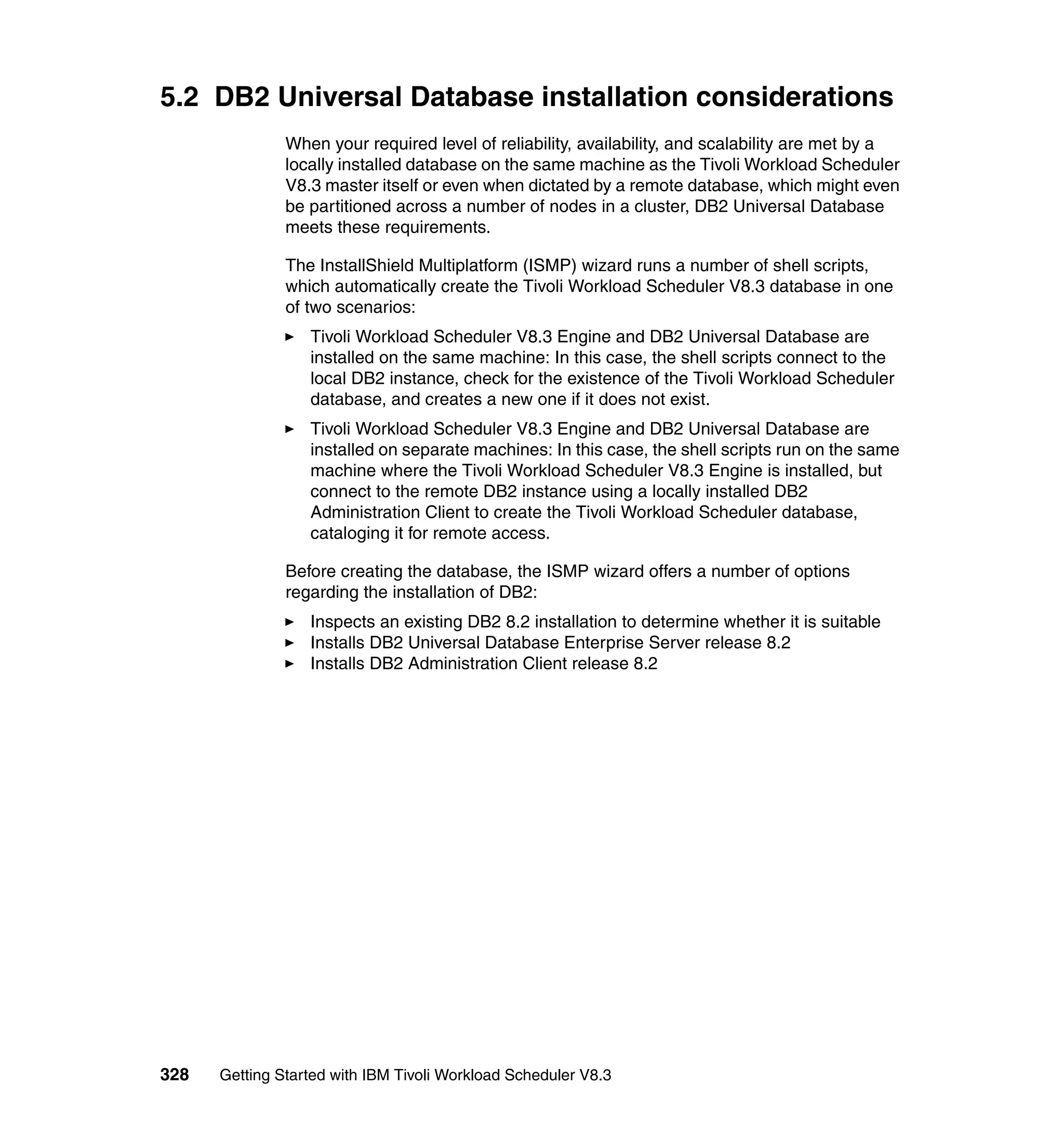 5.2 DB2 Universal Database installation considerations
               When your required level of reliability, availability, and scalability are met by a
               locally installed database on the same machine as the Tivoli Workload Scheduler
               V8.3 master itself or even when dictated by a remote database, which might even
               be partitioned across a number of nodes in a cluster, DB2 Universal Database
               meets these requirements.

               The InstallShield Multiplatform (ISMP) wizard runs a number of shell scripts,
               which automatically create the Tivoli Workload Scheduler V8.3 database in one
               of two scenarios:
                  Tivoli Workload Scheduler V8.3 Engine and DB2 Universal Database are
                  installed on the same machine: In this case, the shell scripts connect to the
                  local DB2 instance, check for the existence of the Tivoli Workload Scheduler
                  database, and creates a new one if it does not exist.
                  Tivoli Workload Scheduler V8.3 Engine and DB2 Universal Database are
                  installed on separate machines: In this case, the shell scripts run on the same
                  machine where the Tivoli Workload Scheduler V8.3 Engine is installed, but
                  connect to the remote DB2 instance using a locally installed DB2
                  Administration Client to create the Tivoli Workload Scheduler database,
                  cataloging it for remote access.

               Before creating the database, the ISMP wizard offers a number of options
               regarding the installation of DB2:
                  Inspects an existing DB2 8.2 installation to determine whether it is suitable
                  Installs DB2 Universal Database Enterprise Server release 8.2
                  Installs DB2 Administration Client release 8.2




328   Getting Started with IBM Tivoli Workload Scheduler V8.3
 