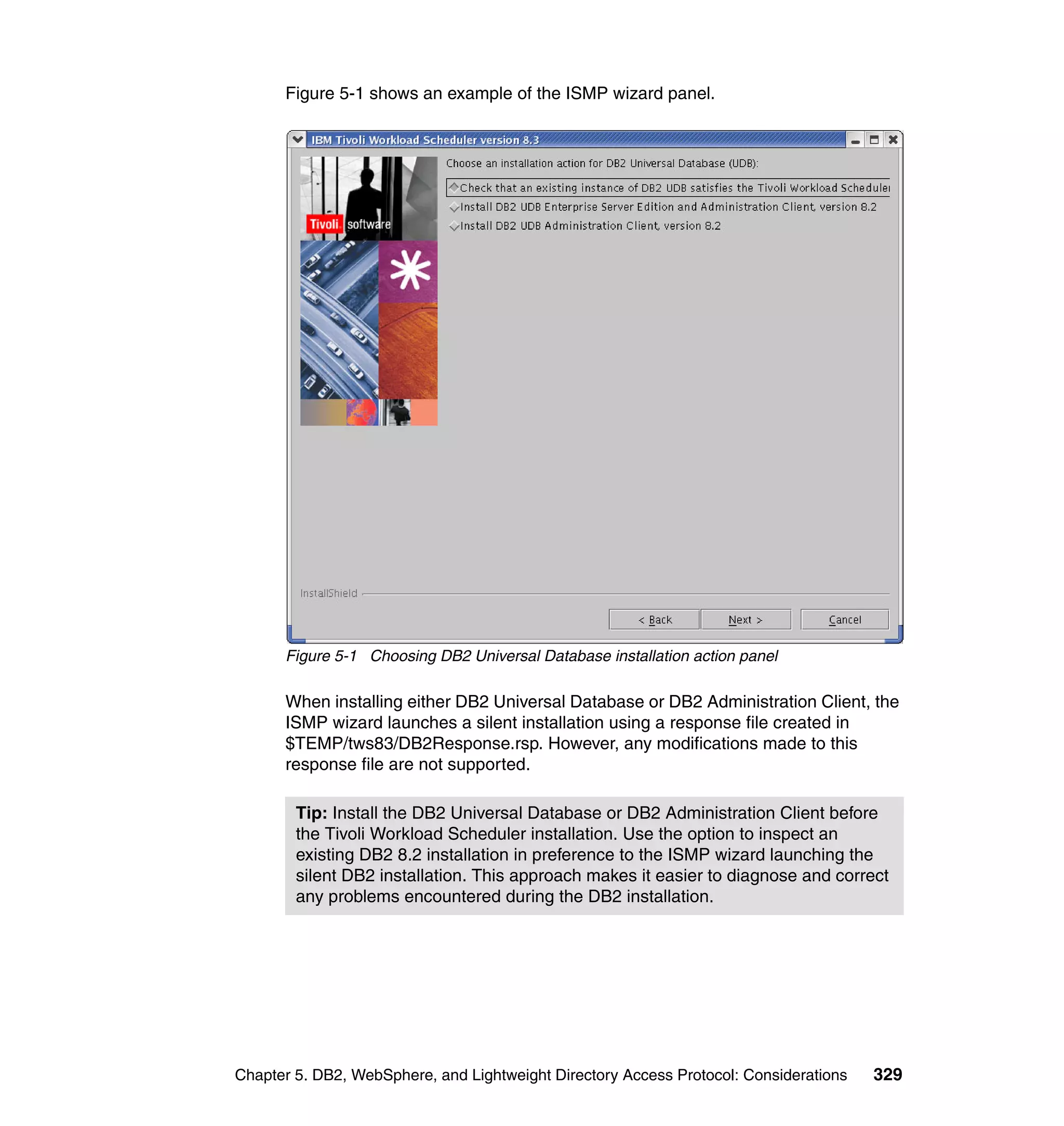 Figure 5-1 shows an example of the ISMP wizard panel.




      Figure 5-1 Choosing DB2 Universal Database installation action panel

      When installing either DB2 Universal Database or DB2 Administration Client, the
      ISMP wizard launches a silent installation using a response file created in
      $TEMP/tws83/DB2Response.rsp. However, any modifications made to this
      response file are not supported.

        Tip: Install the DB2 Universal Database or DB2 Administration Client before
        the Tivoli Workload Scheduler installation. Use the option to inspect an
        existing DB2 8.2 installation in preference to the ISMP wizard launching the
        silent DB2 installation. This approach makes it easier to diagnose and correct
        any problems encountered during the DB2 installation.




Chapter 5. DB2, WebSphere, and Lightweight Directory Access Protocol: Considerations   329
 