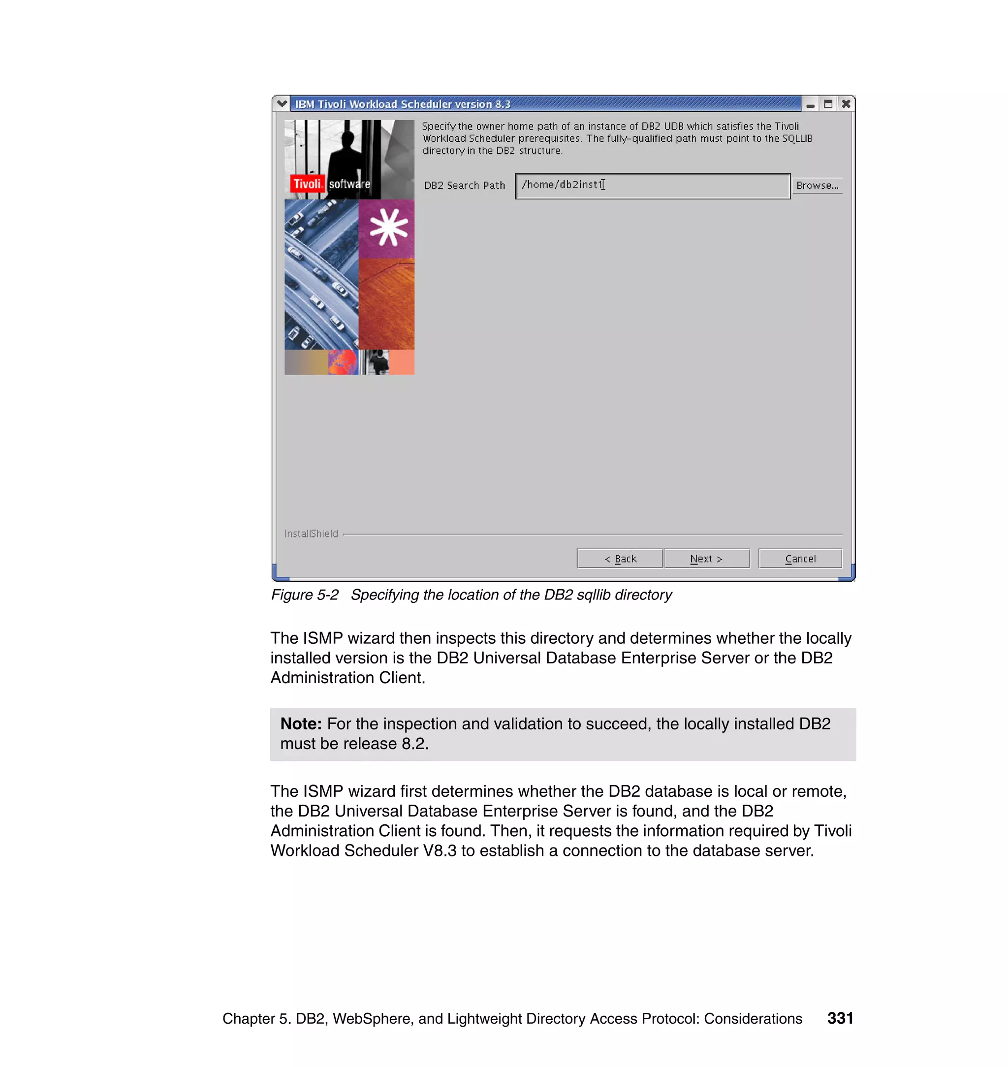 Figure 5-2 Specifying the location of the DB2 sqllib directory

      The ISMP wizard then inspects this directory and determines whether the locally
      installed version is the DB2 Universal Database Enterprise Server or the DB2
      Administration Client.

        Note: For the inspection and validation to succeed, the locally installed DB2
        must be release 8.2.

      The ISMP wizard first determines whether the DB2 database is local or remote,
      the DB2 Universal Database Enterprise Server is found, and the DB2
      Administration Client is found. Then, it requests the information required by Tivoli
      Workload Scheduler V8.3 to establish a connection to the database server.




Chapter 5. DB2, WebSphere, and Lightweight Directory Access Protocol: Considerations   331
 