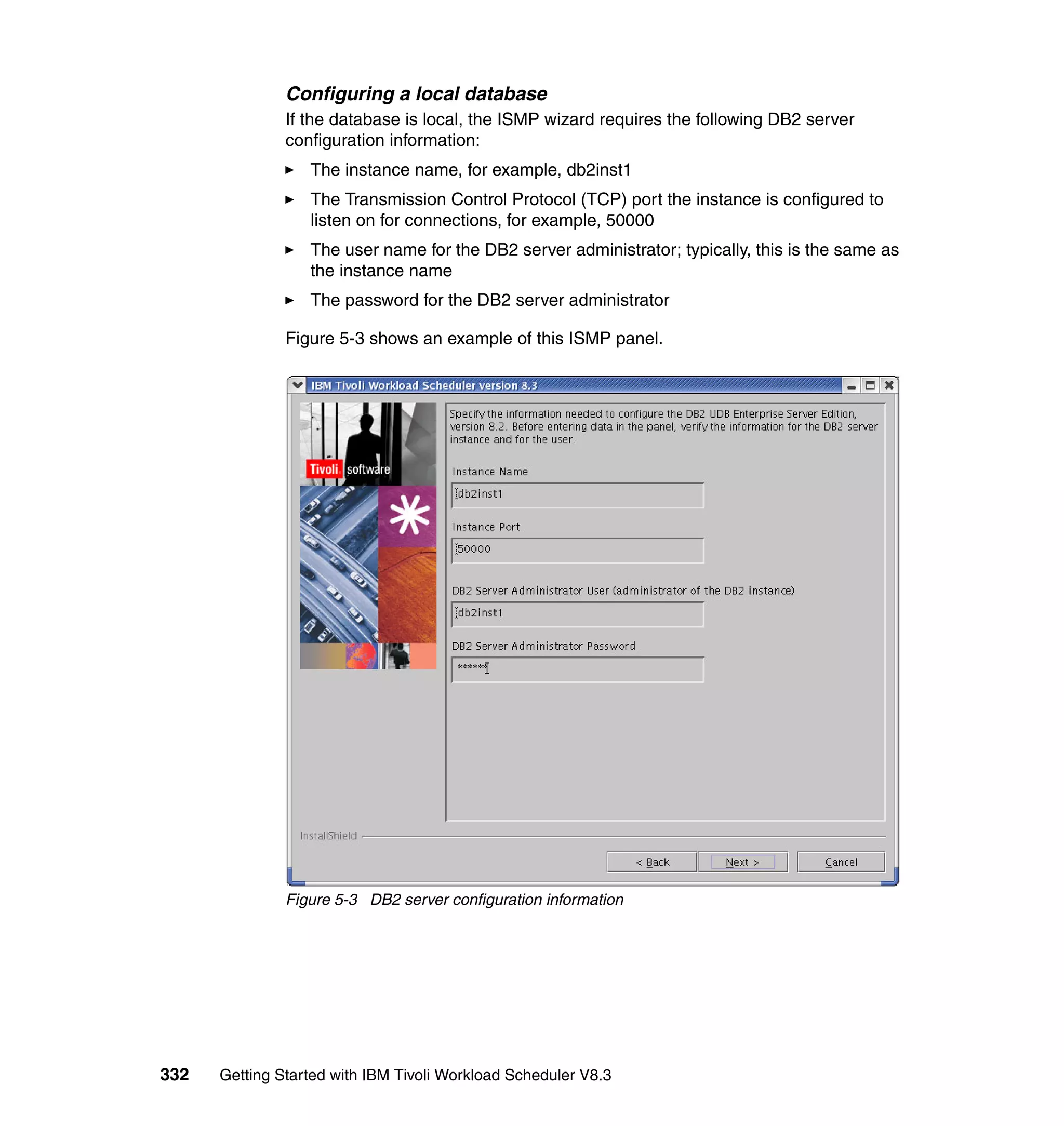 Configuring a local database
               If the database is local, the ISMP wizard requires the following DB2 server
               configuration information:
                  The instance name, for example, db2inst1
                  The Transmission Control Protocol (TCP) port the instance is configured to
                  listen on for connections, for example, 50000
                  The user name for the DB2 server administrator; typically, this is the same as
                  the instance name
                  The password for the DB2 server administrator

               Figure 5-3 shows an example of this ISMP panel.




               Figure 5-3 DB2 server configuration information




332   Getting Started with IBM Tivoli Workload Scheduler V8.3
 