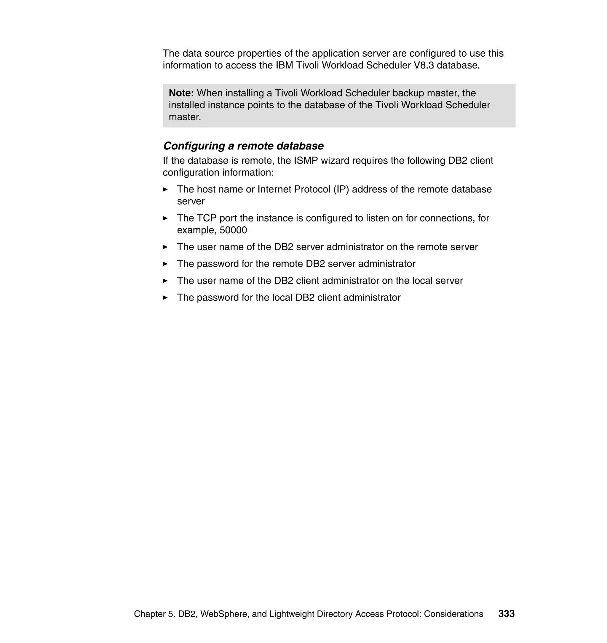 The data source properties of the application server are configured to use this
      information to access the IBM Tivoli Workload Scheduler V8.3 database.

        Note: When installing a Tivoli Workload Scheduler backup master, the
        installed instance points to the database of the Tivoli Workload Scheduler
        master.

      Configuring a remote database
      If the database is remote, the ISMP wizard requires the following DB2 client
      configuration information:
          The host name or Internet Protocol (IP) address of the remote database
          server
          The TCP port the instance is configured to listen on for connections, for
          example, 50000
          The user name of the DB2 server administrator on the remote server
          The password for the remote DB2 server administrator
          The user name of the DB2 client administrator on the local server
          The password for the local DB2 client administrator




Chapter 5. DB2, WebSphere, and Lightweight Directory Access Protocol: Considerations   333
 