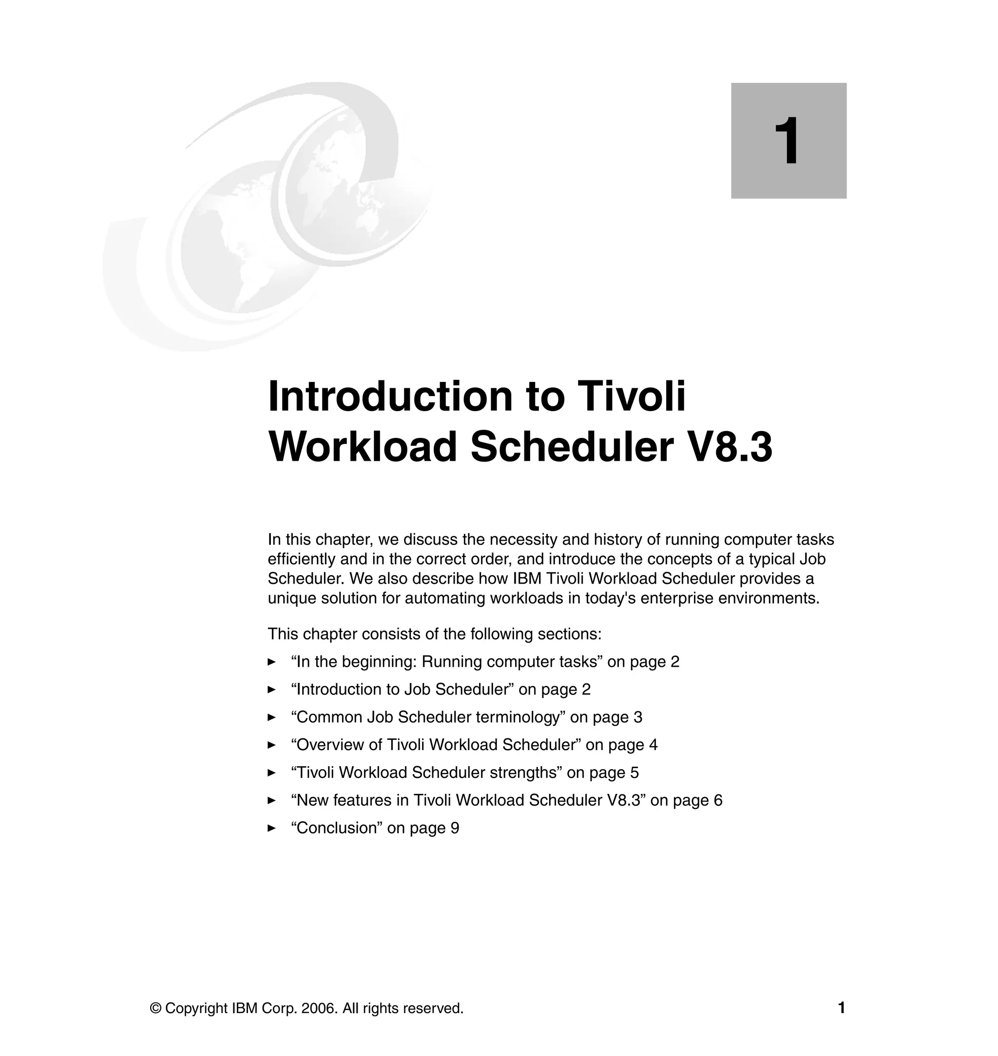 1


    Chapter 1.   Introduction to Tivoli
                 Workload Scheduler V8.3
                 In this chapter, we discuss the necessity and history of running computer tasks
                 efficiently and in the correct order, and introduce the concepts of a typical Job
                 Scheduler. We also describe how IBM Tivoli Workload Scheduler provides a
                 unique solution for automating workloads in today's enterprise environments.

                 This chapter consists of the following sections:
                     “In the beginning: Running computer tasks” on page 2
                     “Introduction to Job Scheduler” on page 2
                     “Common Job Scheduler terminology” on page 3
                     “Overview of Tivoli Workload Scheduler” on page 4
                     “Tivoli Workload Scheduler strengths” on page 5
                     “New features in Tivoli Workload Scheduler V8.3” on page 6
                     “Conclusion” on page 9




© Copyright IBM Corp. 2006. All rights reserved.                                                     1
 