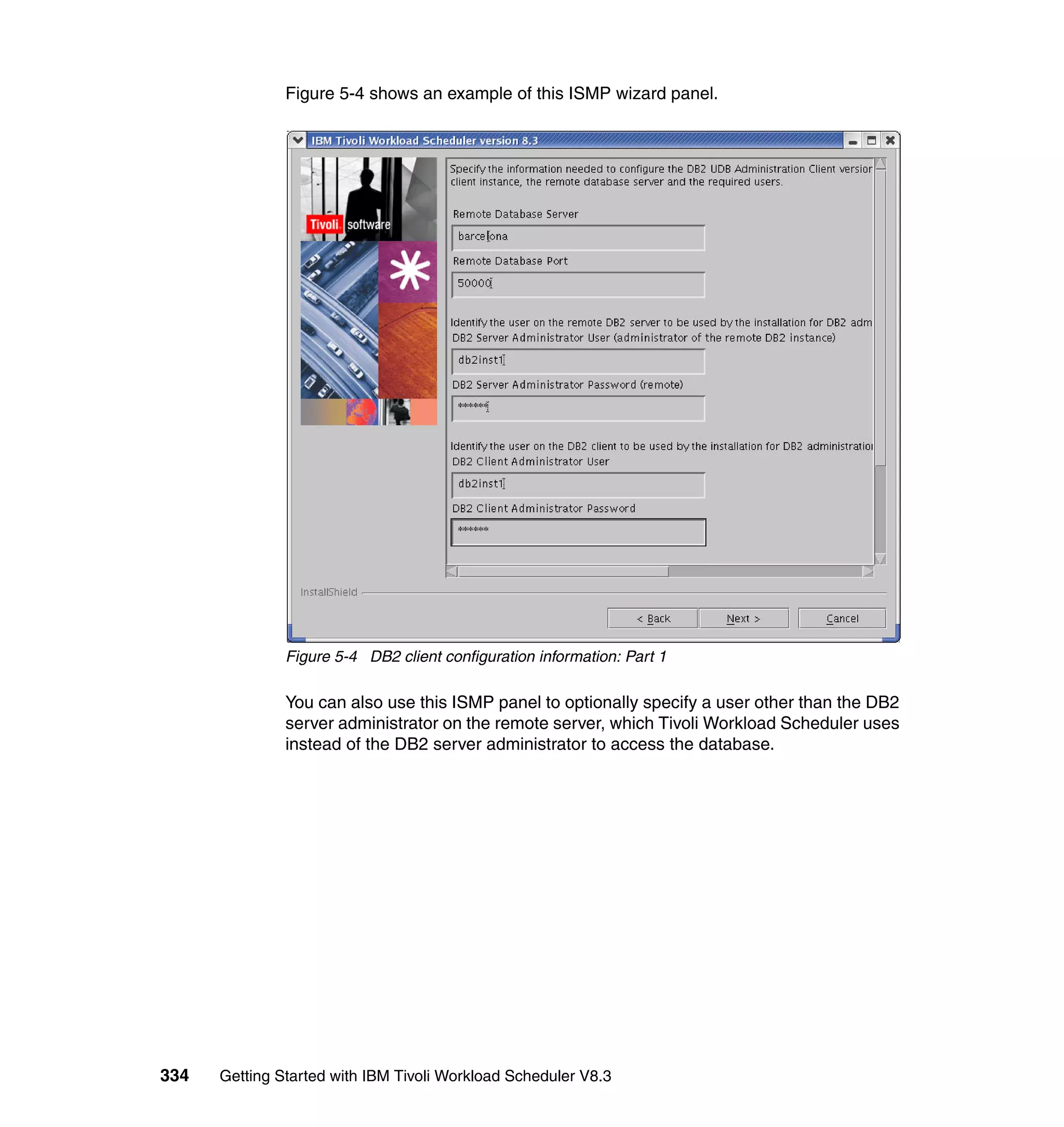 Figure 5-4 shows an example of this ISMP wizard panel.




               Figure 5-4 DB2 client configuration information: Part 1

               You can also use this ISMP panel to optionally specify a user other than the DB2
               server administrator on the remote server, which Tivoli Workload Scheduler uses
               instead of the DB2 server administrator to access the database.




334   Getting Started with IBM Tivoli Workload Scheduler V8.3
 