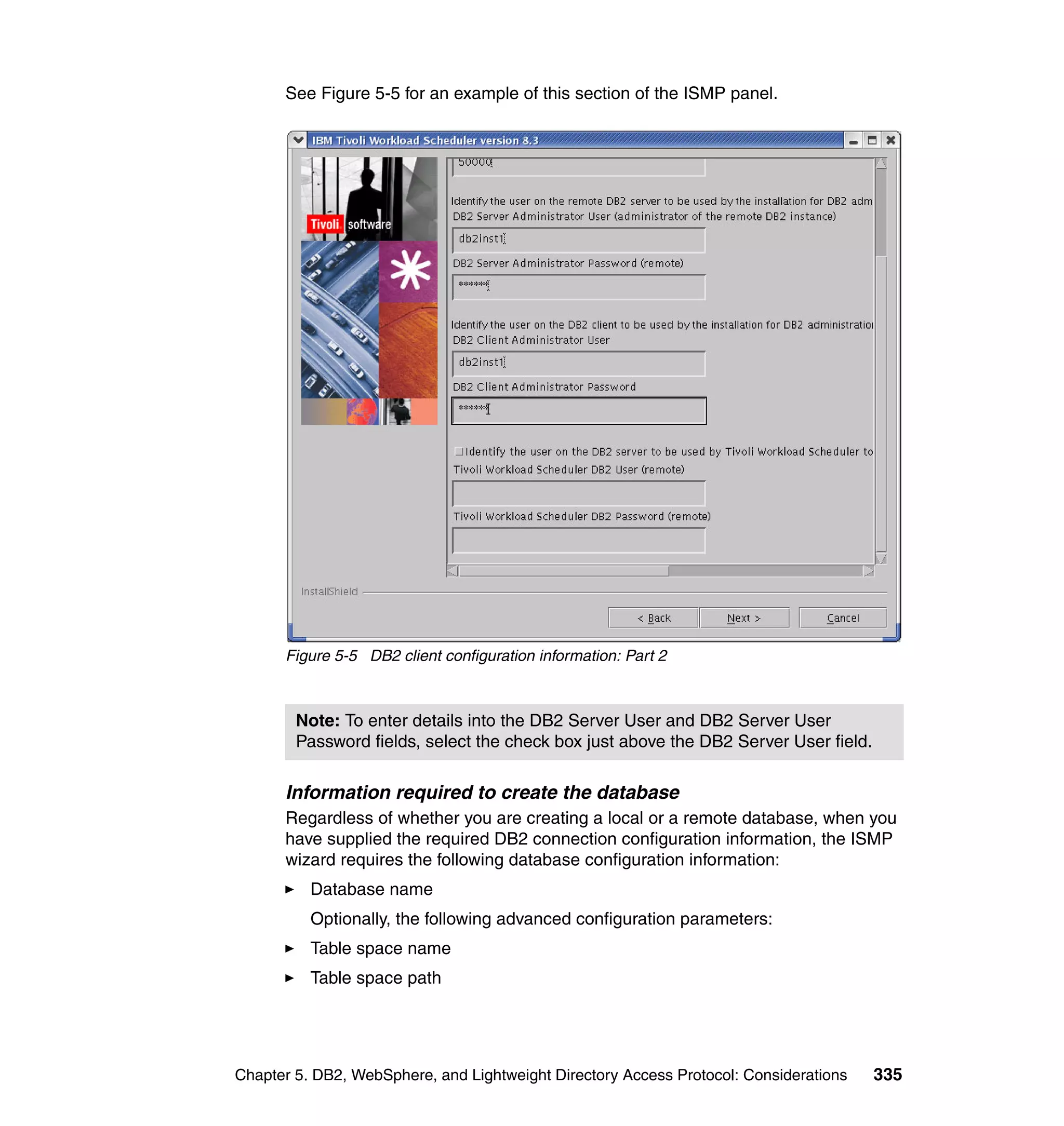 See Figure 5-5 for an example of this section of the ISMP panel.




      Figure 5-5 DB2 client configuration information: Part 2



        Note: To enter details into the DB2 Server User and DB2 Server User
        Password fields, select the check box just above the DB2 Server User field.

      Information required to create the database
      Regardless of whether you are creating a local or a remote database, when you
      have supplied the required DB2 connection configuration information, the ISMP
      wizard requires the following database configuration information:
          Database name
          Optionally, the following advanced configuration parameters:
          Table space name
          Table space path




Chapter 5. DB2, WebSphere, and Lightweight Directory Access Protocol: Considerations   335
 